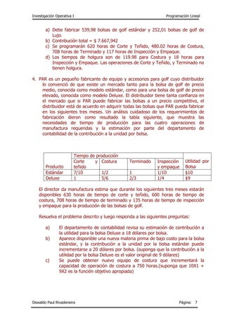 Investigación Operativa I Programación Lineal
Oswaldo Paul Rivadeneira Página: 7
a) Debe fabricar 539,98 bolsas de golf estándar y 252,01 bolsas de golf de
Lujo.
b) Contribución total = $ 7.667,942
c) Se programarán 620 horas de Corte y Teñido, 480.02 horas de Costura,
708 horas de Terminado y 117 horas de Inspección y Empaque.
d) Los tiempos de holgura son de 119.98 para Costura y 18 horas para
Inspección y Empaque. Las operaciones de Corte y Teñido, y Terminado no
tienen holgura.
4. PAR es un pequeño fabricante de equipo y accesorios para golf cuyo distribuidor
lo convenció de que existe un mercado tanto para la bolsa de golf de precio
medio, conocida como modelo estándar, como para una bolsa de golf de precio
elevado, conocida como modelo Deluxe. El distribuidor tiene tanta confianza en
el mercado que si PAR puede fabricar las bolsas a un precio competitivo, el
distribuidor está de acuerdo en adquirir todas las bolsas que PAR pueda fabricar
en los siguientes tres meses. Un análisis cuidadoso de los requerimientos de
fabricación dieron como resultado la tabla siguiente, que muestra las
necesidades de tiempo de producción para las cuatro operaciones de
manufactura requeridas y la estimación por parte del departamento de
contabilidad de la contribución a la unidad por bolsa.
Producto
Tiempo de producción
Utilidad por
Bolsa
Corte y
teñido
Costura Terminado Inspección
y empaque
Estándar 7/10 1/2 1 1/10 $10
Deluxe 1 5/6 2/3 1/4 $9
El director da manufactura estima que durante los siguientes tres meses estarán
disponibles 630 horas de tiempo de corte y teñido, 600 horas de tiempo de
costura, 708 horas de tiempo de terminado y 135 horas de tiempo de inspección
y empaque para la producción de las bolsas de golf.
Resuelva el problema descrito y luego responda a las siguientes preguntas:
a) El departamento de contabilidad revisa su estimación de contribución a
la utilidad para la bolsa Deluxe a 18 dólares por bolsa.
b) Aparece disponible una nueva materia prima de bajo costo para la bolsa
estándar, y la contribución a la unidad por la bolsa estándar puede
incrementarse a 20 dólares por bolsa. (suponga que la contribución a la
utilidad por la bolsa Deluxe es el valor original de 9 dólares)
c) Se puede obtener nuevo equipo de costura que incrementará la
capacidad de operación de costura a 750 horas.(suponga que 10X1 +
9X2 es la función objetivo apropiada)
 