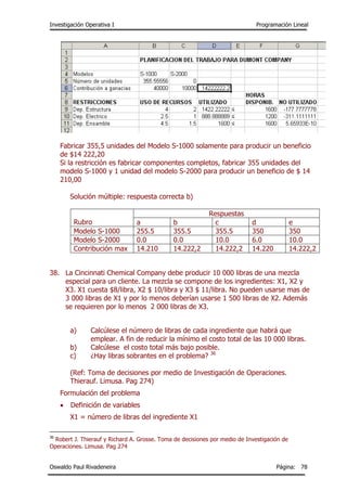 Investigación Operativa I Programación Lineal
Oswaldo Paul Rivadeneira Página: 78
Fabricar 355,5 unidades del Modelo S-1000 solamente para producir un beneficio
de $14 222,20
Si la restricción es fabricar componentes completos, fabricar 355 unidades del
modelo S-1000 y 1 unidad del modelo S-2000 para producir un beneficio de $ 14
210,00
Solución múltiple: respuesta correcta b)
Rubro
Respuestas
a b c d e
Modelo S-1000 255.5 355.5 355.5 350 350
Modelo S-2000 0.0 0.0 10.0 6.0 10.0
Contribución max 14.210 14.222,2 14.222,2 14.220 14.222,2
38. La Cincinnati Chemical Company debe producir 10 000 libras de una mezcla
especial para un cliente. La mezcla se compone de los ingredientes: X1, X2 y
X3. X1 cuesta $8/libra, X2 $ 10/libra y X3 $ 11/libra. No pueden usarse mas de
3 000 libras de X1 y por lo menos deberían usarse 1 500 libras de X2. Además
se requieren por lo menos 2 000 libras de X3.
a) Calcúlese el número de libras de cada ingrediente que habrá que
emplear. A fin de reducir la mínimo el costo total de las 10 000 libras.
b) Calcúlese el costo total más bajo posible.
c) ¿Hay libras sobrantes en el problema? 36
(Ref: Toma de decisiones por medio de Investigación de Operaciones.
Thierauf. Limusa. Pag 274)
Formulación del problema
 Definición de variables
X1 = número de libras del ingrediente X1
36
Robert J. Thierauf y Richard A. Grosse. Toma de decisiones por medio de Investigación de
Operaciones. Limusa. Pag 274
 