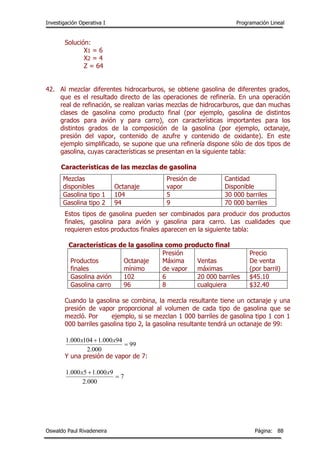 Investigación Operativa I Programación Lineal
Oswaldo Paul Rivadeneira Página: 88
Solución:
X1 = 6
X2 = 4
Z = 64
42. Al mezclar diferentes hidrocarburos, se obtiene gasolina de diferentes grados,
que es el resultado directo de las operaciones de refinería. En una operación
real de refinación, se realizan varias mezclas de hidrocarburos, que dan muchas
clases de gasolina como producto final (por ejemplo, gasolina de distintos
grados para avión y para carro), con características importantes para los
distintos grados de la composición de la gasolina (por ejemplo, octanaje,
presión del vapor, contenido de azufre y contenido de oxidante). En este
ejemplo simplificado, se supone que una refinería dispone sólo de dos tipos de
gasolina, cuyas características se presentan en la siguiente tabla:
Características de las mezclas de gasolina
Estos tipos de gasolina pueden ser combinados para producir dos productos
finales, gasolina para avión y gasolina para carro. Las cualidades que
requieren estos productos finales aparecen en la siguiente tabla:
Características de la gasolina como producto final
Productos
finales
Octanaje
mínimo
Presión
Máxima
de vapor
Ventas
máximas
Precio
De venta
(por barril)
Gasolina avión 102 6 20 000 barriles $45.10
Gasolina carro 96 8 cualquiera $32.40
Cuando la gasolina se combina, la mezcla resultante tiene un octanaje y una
presión de vapor proporcional al volumen de cada tipo de gasolina que se
mezcló. Por ejemplo, si se mezclan 1 000 barriles de gasolina tipo 1 con 1
000 barriles gasolina tipo 2, la gasolina resultante tendrá un octanaje de 99:
99
000.2
94000.1104000.1

 xx
Y una presión de vapor de 7:
7
000.2
9000.15000.1

 xx
Mezclas
disponibles Octanaje
Presión de
vapor
Cantidad
Disponible
Gasolina tipo 1 104 5 30 000 barriles
Gasolina tipo 2 94 9 70 000 barriles
 