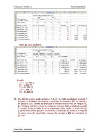Investigación Operativa I Programación Lineal
Oswaldo Paul Rivadeneira Página: 90
Datos de salida del Solver
Solución:
Z = 3´355.454.5
X1 = 7.272,72
X2 = 22.727,27
X3 = 1.818,18
X4 = 68.181,82
43. Una fábrica produce cuatro artículos: A, B, C y D. Cada cantidad del producto A
requiere de dos horas de maquinado, una hora de montaje y $10 de inventario
en proceso. Cada unidad del producto B requiere de una hora de maquinado,
tres horas de montaje y $5 de inventario en proceso. Cada unidad del producto
C requiere de dos y media horas de maquinado, dos y media horas de montaje
y $2 de inventario en proceso. Finalmente, cada unidad del producto D requiere
de cinco horas de maquinado, ninguna de montaje y $12 de inventario en
proceso.
 