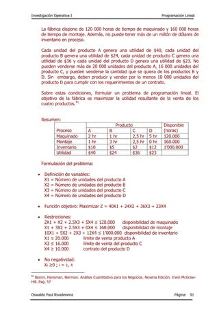 Investigación Operativa I Programación Lineal
Oswaldo Paul Rivadeneira Página: 91
La fábrica dispone de 120 000 horas de tiempo de maquinado y 160 000 horas
de tiempo de montaje. Además, no puede tener más de un millón de dólares de
inventario en proceso.
Cada unidad del producto A genera una utilidad de $40, cada unidad del
producto B genera una utilidad de $24, cada unidad de producto C genera una
utilidad de $36 y cada unidad del producto D genera una utilidad de $23. No
pueden venderse más de 20 000 unidades del producto A, 16 000 unidades del
producto C, y pueden venderse la cantidad que se quiera de los productos B y
D. Sin embargo, deben producir y vender por lo menos 10 000 unidades del
producto D para cumplir con los requerimientos de un contrato.
Sobre estas condiciones, formular un problema de programación lineal. El
objetivo de la fábrica es maximizar la utilidad resultante de la venta de los
cuatro productos.41
Resumen:
Proceso
Producto Disponible
(horas)A B C D
Maquinado 2 hr 1 hr 2,5 hr 5 hr 120.000
Montaje 1 hr 3 hr 2,5 hr 0 hr 160.000
Inventario $10 $5 $2 $12 1’000.000
Utilidad $40 $24 $36 $23
Formulación del problema:
 Definición de variables:
X1 = Número de unidades del producto A
X2 = Número de unidades del producto B
X3 = Número de unidades del producto C
X4 = Número de unidades del producto D
 Función objetivo: Maximizar Z = 40X1 + 24X2 + 36X3 + 23X4
 Restricciones:
2X1 + X2 + 2.5X3 + 5X4 ≤ 120.000 disponibilidad de maquinado
X1 + 3X2 + 2.5X3 + 0X4 ≤ 160.000 disponibilidad de montaje
10X1 + 5X2 + 2X3 + 12X4 ≤ 1’000.000 disponibilidad de inventario
X1 ≤ 20.000 limite de venta producto A
X3 ≤ 16.000 límite de venta del producto C
X4 ≥ 10.000 contrato del producto D
 No negatividad:
Xi ≥0 ; i = 1, 4
41
Bonini, Hansman, Bierman. Análisis Cuantitativo para los Negocios. Novena Edición. Irwin McGraw-
Hill. Pag. 57
 