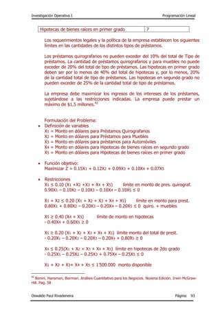 Investigación Operativa I Programación Lineal
Oswaldo Paul Rivadeneira Página: 93
Hipotecas de bienes raíces en primer grado 7
Los requerimientos legales y la política de la empresa establecen los siguientes
límites en las cantidades de los distintos tipos de préstamos.
Los préstamos quirografarios no pueden exceder del 10% del total de Tipo de
préstamos. La cantidad de préstamos quirografarios y para muebles no puede
exceder de 20% del total de tipo de préstamos. Las hipotecas en primer grado
deben ser por lo menos de 40% del total de hipotecas y, por lo menos, 20%
de la cantidad total de tipo de préstamos. Las hipotecas en segundo grado no
pueden exceder de 25% de la cantidad total de tipo de préstamos.
La empresa debe maximizar los ingresos de los intereses de los préstamos,
sujetándose a las restricciones indicadas. La empresa puede prestar un
máximo de $1,5 millones.42
Formulación del Problema:
 Definición de variables
X1 = Monto en dólares para Préstamos Quirografarios
X2 = Monto en dólares para Préstamos para Muebles
X3 = Monto en dólares para préstamos para Automóviles
X4 = Monto en dólares para Hipotecas de bienes raíces en segundo grado
X5 = Monto en dólares para Hipotecas de bienes raíces en primer grado
 Función objetivo:
Maximizar Z = 0.15X1 + 0.12X2 + 0.09X3 + 0.10X4 + 0.07X5
 Restricciones
X1 ≤ 0.10 (X1 +X2 +X3 + X4 + X5) límite en monto de pres. quirograf.
0.90X1 – 0.10X2 – 0.10X3 – 0.10X4 – 0.10X5 ≤ 0
X1 + X2 ≤ 0.20 (X1 + X2 + X3 + X4 + X5) límite en monto para prest.
0.80X1 + 0.80X2 – 0.20X3 – 0.20X4 – 0.20X5 ≤ 0 quiro. + muebles
X5 ≥ 0.40 (X4 + X5) límite de monto en hipotecas
- 0.40X4 + 0.60X5 ≥ 0
X5 ≥ 0.20 (X1 + X2 + X3 + X4 + X5) límite monto del total de prest.
- 0.20X1 – 0.20X2 – 0.20X3 – 0.20X4 + 0.80X5 ≥ 0
X4 ≤ 0.25(X1 + X2 + X3 + X4 + X5) límite en hipotecas de 2do grado
- 0.25X1 – 0.25X2 – 0.25X3 + 0.75X4 – 0.25X5 ≤ 0
X1 + X2 + X3+ X4 + X5 ≤ 1’500.000 monto disponible
42
Bonini, Hansman, Bierman. Análisis Cuantitativo para los Negocios. Novena Edición. Irwin McGraw-
Hill. Pag. 58
 