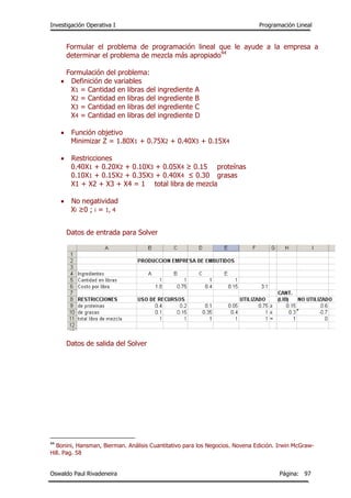 Investigación Operativa I Programación Lineal
Oswaldo Paul Rivadeneira Página: 97
Formular el problema de programación lineal que le ayude a la empresa a
determinar el problema de mezcla más apropiado44
Formulación del problema:
 Definición de variables
X1 = Cantidad en libras del ingrediente A
X2 = Cantidad en libras del ingrediente B
X3 = Cantidad en libras del ingrediente C
X4 = Cantidad en libras del ingrediente D
 Función objetivo
Minimizar Z = 1.80X1 + 0.75X2 + 0.40X3 + 0.15X4
 Restricciones
0.40X1 + 0.20X2 + 0.10X3 + 0.05X4 ≥ 0.15 proteínas
0.10X1 + 0.15X2 + 0.35X3 + 0.40X4 ≤ 0.30 grasas
X1 + X2 + X3 + X4 = 1 total libra de mezcla
 No negatividad
Xi ≥0 ; i = 1, 4
Datos de entrada para Solver
Datos de salida del Solver
44
Bonini, Hansman, Bierman. Análisis Cuantitativo para los Negocios. Novena Edición. Irwin McGraw-
Hill. Pag. 58
 