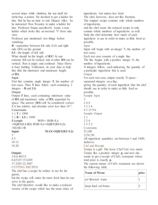 several times while climbing the top shelf for
retrieving a potion. He decided to get a ladder for
him. But he has no time to visit Diagon Alley. So
he instructed Ron Weasley to make a ladder for
him. Professor Snape specifically wants a step
ladder which looks like an inverted 'V' from side
view.
Professor just mentioned two things before
vanishing-
B - separation between left side (LS) and right
side (RS) on the ground
LS - the length of left side
What should be the length of RS? At one
extreme LS can be vertical and at other RS can be
vertical. Ron is angry and confused. Since Harry
is busy battling Voldemort, its your duty to help
him find the minimum and maximum length
of RS.
Input
First line contains single integer T, the number of
test cases. Then T lines follow each containing 2
integers - B and LS.
Output
Output T lines, each containing minimum value
of RS and maximum value of RS, separated by
space. The answer (RS) will be considered correct
if it has relative and absolute error less than 10-2.
Constraints
1 ≤ T ≤ 1000
1 ≤ B < LS ≤ 1000
Example MIN= IF(B<L)-
>SQRT(L2-B2) IF(B>L)->SQRT(B2-L2)-
>ELSE->B
Input: MAX=SQRT(B2+L2)
3
4 5
10 12
10 20
Output:
3.0 6.40312
6.63325 15.6205
17.3205 22.3607
CUTTING RECIPES
The chef has a recipe he wishes to use for his
guests,
but the recipe will make far more food than he can
serve to the guests.
The chef therefore would like to make a reduced
version of the recipe which has the same ratios of
ingredients, but makes less food.
The chef, however, does not like fractions.
The original recipe contains only whole numbers
of ingredients,
and the chef wants the reduced recipe to only
contain whole numbers of ingredients as well.
Help the chef determine how much of each
ingredient to use in order to make as little food as
possible.
Input
Input will begin with an integer T, the number of
test cases.
Each test case consists of a single line.
The line begins with a positive integer N, the
number of ingredients.
N integers follow, each indicating the quantity of
a particular ingredient that is used.
Output
For each test case, output exactly N space-
separated integers on a line,
giving the quantity of each ingredient that the chef
should use in order to make as little food as
possible.
Sample Input
3
2 4 4
3 2 3 4
4 3 15 9 6
Sample Output
1 1
2 3 4
1 5 3 2
Constraints
T≤100
2≤N≤50
All ingredient quantities are between 1 and 1000,
inclusive.
Ciel and Receipt
Tomya is a girl. She loves Chef Ciel very much.
Tomya like a positive integer p, and now she
wants to get a receipt of Ciel's restaurant whose
total price is exactly p.
The current menus of Ciel's restaurant are shown
the following table.
Name of Menu price
eel flavored water 1
deep-fried eel bones 2
 