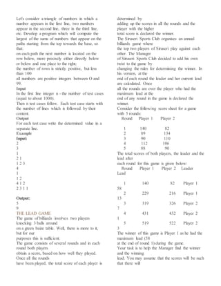 Let's consider a triangle of numbers in which a
number appears in the first line, two numbers
appear in the second line, three in the third line,
etc. Develop a program which will compute the
largest of the sums of numbers that appear on the
paths starting from the top towards the base, so
that:
on each path the next number is located on the
row below, more precisely either directly below
or below and one place to the right;
the number of rows is strictly positive, but less
than 100
all numbers are positive integers between O and
99.
Input
In the first line integer n - the number of test cases
(equal to about 1000).
Then n test cases follow. Each test case starts with
the number of lines which is followed by their
content.
Output
For each test case write the determined value in a
separate line.
Example
Input:
2
3
1
2 1
1 2 3
4
1
1 2
4 1 2
2 3 1 1
Output:
5
9
THE LEAD GAME
The game of billiards involves two players
knocking 3 balls around
on a green baize table. Well, there is more to it,
but for our
purposes this is sufficient.
The game consists of several rounds and in each
round both players
obtain a score, based on how well they played.
Once all the rounds
have been played, the total score of each player is
determined by
adding up the scores in all the rounds and the
player with the higher
total score is declared the winner.
The Siruseri Sports Club organises an annual
billiards game where
the top two players of Siruseri play against each
other. The Manager
of Siruseri Sports Club decided to add his own
twist to the game by
changing the rules for determining the winner. In
his version, at the
end of each round the leader and her current lead
are calculated. Once
all the rounds are over the player who had the
maximum lead at the
end of any round in the game is declared the
winner.
Consider the following score sheet for a game
with 5 rounds:
Round Player 1 Player 2
1 140 82
2 89 134
3 90 110
4 112 106
5 88 90
The total scores of both players, the leader and the
lead after
each round for this game is given below:
Round Player 1 Player 2 Leader
Lead
1 140 82 Player 1
58
2 229 216 Player 1
13
3 319 326 Player 2
7
4 431 432 Player 2
1
5 519 522 Player 2
3
The winner of this game is Player 1 as he had the
maximum lead (58
at the end of round 1) during the game.
Your task is to help the Manager find the winner
and the winning
lead. You may assume that the scores will be such
that there will
 