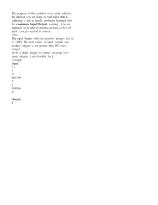 The purpose of this problem is to verify whether
the method you are using to read input data is
sufficiently fast to handle problems branded with
the enormous Input/Output warning. You are
expected to be able to process at least 2.5MB of
input data per second at runtime.
Input
The input begins with two positive integers n k (n,
k<=107). The next n lines of input contain one
positive integer ti, not greater than 109, each.
Output
Write a single integer to output, denoting how
many integers ti are divisible by k.
Example
Input:
7 3
1
51
966369
7
9
999996
11
Output:
4
 