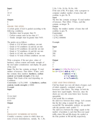 Input:
2
10 15
4 6
Output:
6
6
GRADE THE STEEL
A certain grade of steel is graded according to the
following conditions.
content must be less than 0.7.
The grades are as follows:
Write a program, if the user gives values of
hardness, carbon content and tensile strength of
the steel under consideration and display the grade
of the steel.
Input The first line contains an integer T, total
number of testcases. Then follow T lines, each
line contains three numbers hardness, carbon
content and tensile strength of the steel.
Output Print Grade of the steel depending on
Conditions.
Constraints 1 ≤ T ≤ 1000 1≤ hardness, carbon
content, tensile strength ≤ 10000
Example
Input
3
53 0.6 5602
45 0 4500
0 0 0
Output
10
6
6
SMALLEST NUMBERS OF NOTES
Consider a currency system in which there are
notes of seven denominations, namely, Rs. 1, Rs.
2, Rs. 5, Rs. 10, Rs. 50, Rs. 100.
If the sum of Rs. N is input, write a program to
computer smallest number of notes that will
combine to give Rs. N.
Input
The first line contains an integer T, total number
of testcases. Then follow T lines, each line
contains an integer N.
Output
Display the smallest number of notes that will
combine to give N.
Constraints
1 ≤ T ≤ 1000
1 ≤ N ≤ 1000000
Example
Input
3
1200
500
242
Output
12
5
7
int notes[] = {100, 50, 10, 5, 2, 1};
for (i = 0; i < 6 && n; ++i) {
if (notes[i] <= n) {
s += n / notes[i];
n = n % notes[i];
CHEF AND TWO STRINGS
Chef has found two very old sheets of paper, each
of which originally contained a string of
lowercase Latin letters. The strings on both the
sheets have equal lengths. However, since the
sheets are very old, some letters have become
unreadable.
Chef would like to estimate
the difference between these strings. Let's assume
that the first string is named S1, and the
second S2. The unreadable symbols are specified
with the question mark symbol '?'.
The difference between the strings equals to the
number of positions i, such that S1i is not equal
toS2i, where S1i and S2i denote the symbol at
the i the position in S1 and S2, respectively.
 