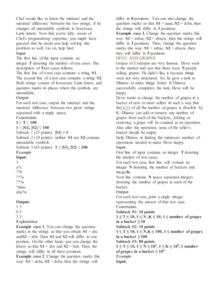 Chef would like to know the minimal and the
maximal difference between the two strings, if he
changes all unreadable symbols to lowercase
Latin letters. Now that you're fully aware of
Chef's programming expertise, you might have
guessed that he needs you help solving this
problem as well. Go on, help him!
Input
The first line of the input contains an
integer T denoting the number of test cases. The
description of Ttest cases follows.
The first line of a test case contains a string S1.
The second line of a test case contains a string S2.
Both strings consist of lowercase Latin letters and
question marks in places where the symbols are
unreadable.
Output
For each test case, output the minimal and the
maximal difference between two given strings
separated with a single space.
Constraints
1 ≤ T ≤ 100
1 ≤ |S1|, |S2| ≤ 100
Subtask 1 (25 points): |S1| = 1
Subtask 2 (10 points): neither S1 nor S2 contains
unreadable symbols
Subtask 3 (65 points): 1 ≤ |S1|, |S2| ≤ 100
Example
Input:
3
a?c
??b
???a
???a
?abac
aba?w
Output:
1 3
0 3
3 5
Explanation
Example case 1. You can change the question
marks in the strings so that you obtain S1 = abc
andS2 = abb. Then S1 and S2 will differ in one
position. On the other hand, you can change the
letters so that S1 = abc and S2 = bab. Then, the
strings will differ in all three positions.
Example case 2. Change the question marks this
way: S1 = dcba, S2 = dcba, then the strings will
differ in 0 positions. You can also change the
question marks so that S1 = aaaa, S2 = dcba, then
the strings will differ in 3 positions.
Example case 3. Change the question marks this
way: S1 = aabac, S2 = abaaw, then the strings will
differ in 3 positions. Then, change the question
marks this way: S1 = xabac, S2 = abayw, then
they will differ in 5 positions.
DEVU AND GRAPES
Grapes of Coderpur are very famous. Devu went
to the market and saw that there were N people
selling grapes. He didn’t like it because things
were not very structured. So, he gave a task to
Dhinwa to make things better. If Dhinwa
successfully completes the task, Devu will be
happy.
Devu wants to change the number of grapes in a
bucket of zero or more sellers in such a way that
theGCD of all the number of grapes is divisible by
K. Dhinwa can add or remove any number of
grapes from each of the buckets. Adding or
removing a grape will be counted as an operation.
Also after the operation, none of the seller’s
bucket should be empty.
Help Dhinwa in finding the minimum number of
operations needed to make Devu happy.
Input
First line of input contains an integer T denoting
the number of test cases.
For each test case, first line will contain an
integer N denoting the number of buckets and
integerK.
Next line contains N space separated integers
denoting the number of grapes in each of the
bucket.
Output
For each test case, print a single integer
representing the answer of that test case.
Constraints
Subtask #1: 10 points
1 ≤ T ≤ 10, 1 ≤ N ,K ≤ 10, 1 ≤ number of grapes
in a bucket ≤ 10
Subtask #2: 10 points
1 ≤ T ≤ 10, 1 ≤ N,K ≤ 100, 1 ≤ number of grapes
in a bucket ≤ 100
Subtask #3: 80 points
1 ≤ T ≤ 10, 1 ≤ N ≤ 105, 1 ≤ K ≤ 109, 1 number
of grapes in a bucket ≤ 109
Example
Input:
 