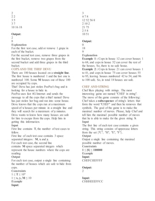 2
2 2
3 5
3 7
10 16 18
Output:
2
8
Explanation
For the first test case, add or remove 1 grape in
each of the bucket.
For the second test case, remove three grapes in
the first bucket, remove two grapes from the
second bucket and add three grapes in the third
bucket.
COPS AND THE THIEF DEVU
There are 100 houses located on a straight line.
The first house is numbered 1 and the last one is
numbered 100. Some M houses out of these 100
are occupied by cops.
Thief Devu has just stolen PeePee's bag and is
looking for a house to hide in.
PeePee uses fast 4G Internet and sends the
message to all the cops that a thief named Devu
has just stolen her bag and ran into some house.
Devu knows that the cops run at a maximum
speed of x houses per minute in a straight line and
they will search for a maximum of y minutes.
Devu wants to know how many houses are safe
for him to escape from the cops. Help him in
getting this information.
Input
First line contains T, the number of test cases to
follow.
First line of each test case contains 3 space
separated integers: M, x and y.
For each test case, the second line
contains M space separated integers which
represent the house numbers where the cops are
residing.
Output
For each test case, output a single line containing
the number of houses which are safe to hide from
cops.
Constraints
1 ≤ T ≤ 104
1 ≤ x, y, M ≤ 10
Example
Input:
3
4 7 8
12 52 56 8
2 10 2
21 75
2 5 8
10 51
Output:
0
18
9
Explanation
Example 1 : Cops in house 12 can cover houses 1
to 68, and cops in house 52 can cover the rest of
the houses. So, there is no safe house.
Example 2 : Cops in house 21 can cover houses 1
to 41, and cops in house 75 can cover houses 55
to 95, leaving houses numbered 42 to 54, and 96
to 100 safe. So, in total 18 houses are safe.
CHEF AND STRING
Chef likes playing with strings. The most
interesting game are named "CHEF in string".
The move of the game consists of the following:
Chef takes a subsequence of string's letters that
form the word "CHEF" and then he removes that
symbols. The goal of the game is to make the
maximal number of moves. Please, help Chef and
tell him the maximal possible number of moves
that he is able to make for the given string S.
Input
The first line of each test case contains a given
string. This string consists of uppercase letters
from the set {"C", "H", "E", "F"}.
Output
Output a single line containing the maximal
possible number of moves.
Constraints
1 ≤ |S| ≤ 100000
Example
Input:
CHEFCHEFFFF
Output:
2
Input:
CHHHEEEFFCC
 