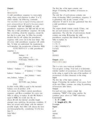 Output:
1
BRACKETS
A valid parentheses sequence is a non-empty
string where each character is either '(' or ')',
which satisfies the following constraint:
You can find a way to repeat erasing adjacent
pairs of parentheses '()' until it becomes empty.
For example, '(())' and '()((()()))' are valid
parentheses sequences, but ')()(' and '(()' are not.
Mike has a valid parentheses sequence. He really
likes everything about his sequence, except the
fact that it is quite long. So Mike has recently
decided that he will replace his parentheses
sequence with a new one in the near future. But
not every valid parentheses sequence will satisfy
him. To help you understand his requirements
we'll introduce the pseudocode of function F(S):
FUNCTION F( S - a valid parentheses
sequence )
BEGIN
balance = 0
max_balance = 0
FOR index FROM 1 TO
LENGTH(S)
BEGIN
if S[index] == '(' then
balance = balance + 1
if S[index] == ')' then
balance = balance - 1
max_balance = max(
max_balance, balance )
END
RETURN max_balance
END
In other words, F(S) is equal to the maximal
balance over all prefixes of S.
Let's denote A as Mike's current parentheses
sequence, and B as a candidate for a new one.
Mike is willing to replace A with B if F(A) is
equal to F(B). He would also like to
choose B with the minimal possible length
amongst ones satisfying the previous condition. If
there are several such strings with the minimal
possible length, then Mike will choose the least
one lexicographically, considering '(' to be less
than ')'.
Help Mike!
Input
The first line of the input contains one
integer T denoting the number of testcases to
process.
The only line of each testcase contains one
string A denoting Mike's parentheses sequence. It
is guaranteed that A only consists of the
characters '(' and ')'. It is also guaranteed that A is
a valid parentheses sequence.
Output
The output should contain exactly T lines, one
line per each testcase in the order of their
appearance. The only line of each testcase should
contain one string B denoting the valid
parentheses sequence that should be chosen by
Mike to replace A.
Constraints
1 ≤ T ≤ 5;
1 ≤ |A| ≤ 100000(105).
Example
Input:
1
()((()()))
Output: ((()))
PIECE OF CAKE
This is a very easy warm-up problem.
You are given a string. Your task is to determine
whether number of occurrences of some character
in the string is equal to the sum of the numbers of
occurrences of other characters in the string.
Input
The first line of the input contains an
integer T denoting the number of test cases. Each
of the next Tlines contains one string S consisting
of lowercase latin letters.
Output
For each test case, output a single line
containing "YES" if the string satisfies the
condition given above or "NO" otherwise.
Constraints
1 ≤ T ≤ 1000
1 ≤ length of S ≤ 50
Example
Input:
4
acab
zzqzqq
abc
kklkwwww
 