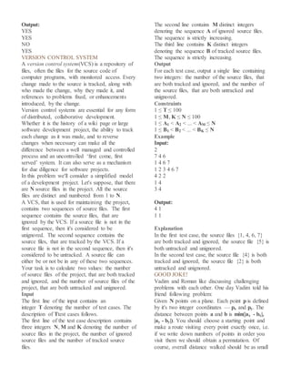 Output:
YES
YES
NO
YES
VERSION CONTROL SYSTEM
A version control system(VCS) is a repository of
files, often the files for the source code of
computer programs, with monitored access. Every
change made to the source is tracked, along with
who made the change, why they made it, and
references to problems fixed, or enhancements
introduced, by the change.
Version control systems are essential for any form
of distributed, collaborative development.
Whether it is the history of a wiki page or large
software development project, the ability to track
each change as it was made, and to reverse
changes when necessary can make all the
difference between a well managed and controlled
process and an uncontrolled ‘first come, first
served’ system. It can also serve as a mechanism
for due diligence for software projects.
In this problem we'll consider a simplified model
of a development project. Let's suppose, that there
are N source files in the project. All the source
files are distinct and numbered from 1 to N.
A VCS, that is used for maintaining the project,
contains two sequences of source files. The first
sequence contains the source files, that are
ignored by the VCS. If a source file is not in the
first sequence, then it's considered to be
unignored. The second sequence contains the
source files, that are tracked by the VCS. If a
source file is not in the second sequence, then it's
considered to be untracked. A source file can
either be or not be in any of these two sequences.
Your task is to calculate two values: the number
of source files of the project, that are both tracked
and ignored, and the number of source files of the
project, that are both untracked and unignored.
Input
The first line of the input contains an
integer T denoting the number of test cases. The
description of Ttest cases follows.
The first line of the test case description contains
three integers N, M and K denoting the number of
source files in the project, the number of ignored
source files and the number of tracked source
files.
The second line contains M distinct integers
denoting the sequence A of ignored source files.
The sequence is strictly increasing.
The third line contains K distinct integers
denoting the sequence B of tracked source files.
The sequence is strictly increasing.
Output
For each test case, output a single line containing
two integers: the number of the source files, that
are both tracked and ignored, and the number of
the source files, that are both untracked and
unignored.
Constraints
1 ≤ T ≤ 100
1 ≤ M, K ≤ N ≤ 100
1 ≤ A1 < A2 < ... < AM ≤ N
1 ≤ B1 < B2 < ... < BK ≤ N
Example
Input:
2
7 4 6
1 4 6 7
1 2 3 4 6 7
4 2 2
1 4
3 4
Output:
4 1
1 1
Explanation
In the first test case, the source files {1, 4, 6, 7}
are both tracked and ignored, the source file {5} is
both untracked and unignored.
In the second test case, the source file {4} is both
tracked and ignored, the source file {2} is both
untracked and unignored.
GOOD JOKE!
Vadim and Roman like discussing challenging
problems with each other. One day Vadim told his
friend following problem:
Given N points on a plane. Each point p is defined
by it's two integer coordinates — px and py. The
distance between points a and b is min(|ax - bx|,
|ay - by|). You should choose a starting point and
make a route visiting every point exactly once, i.e.
if we write down numbers of points in order you
visit them we should obtain a permutation. Of
course, overall distance walked should be as small
 