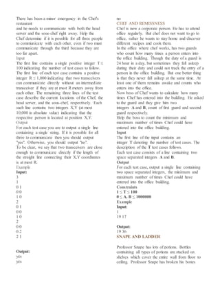 There has been a minor emergency in the Chef's
restaurant
and he needs to communicate with both the head
server and the sous-chef right away. Help the
Chef determine if it is possible for all three people
to communicate with each other, even if two must
communicate through the third because they are
too far apart.
Input
The first line contains a single positive integer T ≤
100 indicating the number of test cases to follow.
The first line of each test case contains a positive
integer R ≤ 1,000 indicating that two transceivers
can communicate directly without an intermediate
transceiver if they are at most R meters away from
each other. The remaining three lines of the test
case describe the current locations of the Chef, the
head server, and the sous-chef, respectively. Each
such line contains two integers X,Y (at most
10,000 in absolute value) indicating that the
respective person is located at position X,Y.
Output
For each test case you are to output a single line
containing a single string. If it is possible for all
three to communicate then you should output
"yes". Otherwise, you should output "no".
To be clear, we say that two transceivers are close
enough to communicate directly if the length of
the straight line connecting their X,Y coordinates
is at most R.
Example
Input:
3
1
0 1
0 0
1 0
2
0 1
0 0
1 0
2
0 0
0 2
2 1
Output:
yes
yes
no
CHEF AND REMISSNESS
Chef is now a corporate person. He has to attend
office regularly. But chef does not want to go to
office, rather he wants to stay home and discover
different recipes and cook them.
In the office where chef works, has two guards
who count how many times a person enters into
the office building. Though the duty of a guard is
24 hour in a day, but sometimes they fall asleep
during their duty and could not track the entry of a
person in the office building. But one better thing
is that they never fall asleep at the same time. At
least one of them remains awake and counts who
enters into the office.
Now boss of Chef wants to calculate how many
times Chef has entered into the building. He asked
to the guard and they give him two
integers A and B, count of first guard and second
guard respectively.
Help the boss to count the minimum and
maximum number of times Chef could have
entered into the office building.
Input
The first line of the input contains an
integer T denoting the number of test cases. The
description of the T test cases follows.
Each test case consists of a line containing two
space separated integers A and B.
Output
For each test case, output a single line containing
two space separated integers, the minimum and
maximum number of times Chef could have
entered into the office building.
Constraints
1 ≤ T ≤ 100
0 ≤ A, B ≤ 1000000
Example
Input:
1
19 17
Output:
19 36
SNAPE AND LADDER
Professor Snape has lots of potions. Bottles
containing all types of potions are stacked on
shelves which cover the entire wall from floor to
ceiling. Professor Snape has broken his bones
 