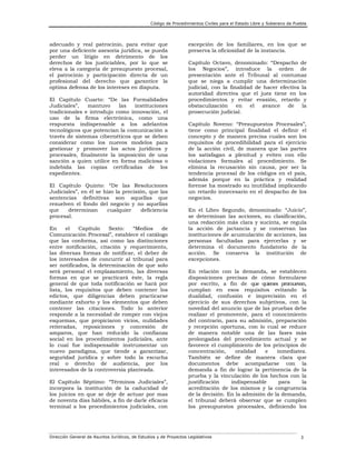 Código de Procedimientos Civiles para el Estado Libre y Soberano de Puebla

adecuado y real patrocinio, para evitar que
por una deficiente asesoría jurídica, se pueda
perder un litigio en detrimento de los
derechos de los justiciables, por lo que se
eleva a la categoría de presupuesto procesal,
el patrocinio y participación directa de un
profesional del derecho que garantice la
optima defensa de los intereses en disputa.
El Capítulo Cuarto: “De las Formalidades
Judiciales”,
mantuvo
las
instituciones
tradicionales e introdujo como innovación, el
uso de la firma electrónica, como una
respuesta indispensable a los adelantos
tecnológicos que potencian la comunicación a
través de sistemas cibernéticos que se deben
considerar como los nuevos modelos para
gestionar y promover los actos jurídicos y
procesales, finalmente la imposición de una
sanción a quien utilice en forma maliciosa o
indebida las copias certificadas de los
expedientes.
El Capítulo Quinto: “De las Resoluciones
Judiciales”, en él se hizo la precisión, que las
sentencias definitivas son aquellas que
resuelven el fondo del negocio y no aquellas
que
determinan
cualquier
deficiencia
procesal.
En
el
Capítulo
Sexto:
“Medios
de
Comunicación Procesal”, establece el catálogo
que las conforma, así como las distinciones
entre notificación, citación y requerimiento,
las diversas formas de notificar, el deber de
los interesados de concurrir al tribunal para
ser notificados, la determinación de que solo
será personal el emplazamiento, las diversas
formas en que se practicará éste, la regla
general de que toda notificación se hará por
lista, los requisitos que deben contener los
edictos, que diligencias deben practicarse
mediante exhorto y los elementos que deben
contener las citaciones. Todo lo anterior
responde a la necesidad de romper con viejos
esquemas, que propiciaron vicios, nulidades
reiteradas, reposiciones y concesión de
amparos, que han reducido la confianza
social en los procedimientos judiciales, ante
lo cual fue indispensable instrumentar un
nuevo paradigma, que tiende a garantizar,
seguridad jurídica y sobre todo la escucha
real o derecho de audiencia, por los
interesados de la controversia planteada.
El Capítulo Séptimo: “Términos Judiciales”,
incorpora la institución de la caducidad de
los juicios en que se deje de actuar por mas
de noventa días hábiles, a fin de darle eficacia
terminal a los procedimientos judiciales, con

excepción de los familiares, en los que se
preserva la oficiosidad de la instancia.
Capítulo Octavo, denominado: “Despacho de
los Negocios”, introduce la orden de
presentación ante el Tribunal al contumaz
que se niega a cumplir una determinación
judicial, con la finalidad de hacer efectiva la
autoridad directiva que el juez tiene en los
procedimientos y evitar evasión, retardo y
obstaculización
en
el
avance
de
la
prosecución judicial.
Capítulo Noveno: “Presupuestos Procesales”,
tiene como principal finalidad el definir el
concepto y de manera precisa cuales son los
requisitos de procedibilidad para el ejercicio
de la acción civil, de manera que las partes
los satisfagan a plenitud y eviten con ello
violaciones formales al procedimiento. Se
elimina la recusación sin causa, por ser la
tendencia procesal de los códigos en el país,
además porque en la práctica y realidad
forense ha mostrado su inutilidad implicando
un retardo innecesario en el despacho de los
negocios.
En el Libro Segundo, denominado: “Juicio”,
se determinan las acciones, su clasificación,
una redacción más clara y sucinta, se regula
la acción de jactancia y se conservan las
instituciones de acumulación de acciones, las
personas facultadas para ejercerlas y se
determina el documento fundatorio de la
acción. Se conserva la institución de
excepciones.
En relación con la demanda, se establecen
disposiciones precisas de cómo formularse
por escrito, a fin de que quienes promuevan,
cumplan en esos requisitos evitando la
dualidad, confusión e imprecisión en el
ejercicio de sus derechos subjetivos, con la
novedad del anuncio que de las pruebas debe
realizar el promovente, para el conocimiento
del contrario, para su admisión, preparación
y recepción oportuna, con lo cual se reduce
de manera notable una de las fases más
prolongadas del procedimiento actual y se
favorece el cumplimiento de los principios de
concentración,
oralidad
e
inmediatez.
También se define de manera clara que
documentos debe acompañarse con la
demanda a fin de lograr la pertinencia de la
prueba y la vinculación de los hechos con la
justificación
indispensable
para
la
acreditación de los mismos y la congruencia
de la decisión. En la admisión de la demanda,
el tribunal deberá observar que se cumplen
los presupuestos procesales, definiendo los

Dirección General de Asuntos Jurídicos, de Estudios y de Proyectos Legislativos

3

 