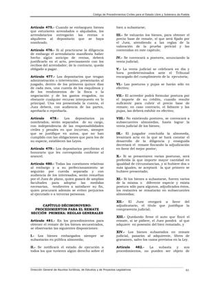 Código de Procedimientos Civiles para el Estado Libre y Soberano de Puebla

Artículo 475.que estuvieren
arrendatarios
alquileres al
nombrado.

Cuando se embarguen bienes
arrendados o alquilados, los
entregarán las rentas o
depositario que se haya

Artículo 476.- Si al practicarse la diligencia
de embargo el arrendatario manifiesta haber
hecho algún anticipo de rentas, deberá
justificarlo en el acto, precisamente con los
recibos del arrendador; de lo contrario, queda
obligado a pagar.
Artículo 477.- Los depositarios que tengan
administración o intervención, presentarán al
juzgado, dentro de los primeros quince días
de cada mes, una cuenta de los esquilmos y
de los rendimientos de la finca o la
negociación y de los gastos erogados, no
obstante cualquier recurso interpuesto en lo
principal. Una vez presentada la cuenta, el
Juez deberá, con audiencia de las partes,
aprobarla o reprobarla.
Artículo
478.Los
depositarios
ya
nombrados, serán separados de su cargo,
con independencia de las responsabilidades
civiles y penales en que incurran, siempre
que se justifique en autos, que no han
cumplido con las obligaciones que para los de
su especie, establecen las Leyes.
Artículo 479.- Los depositarios percibirán el
honorario que les corresponda conforme al
arancel.
Artículo 480.- Todas las cuestiones relativas
al embargo y a su perfeccionamiento se
seguirán por cuerda separada y con
audiencia de los interesados, serán resueltas
por el Juez de plano, quien gozará de amplias
facultades
para
adoptar
las
medidas
necesarias, tendientes a satisfacer su fin,
quien procurará además se eviten perjuicios
al ejecutado o a terceras personas.
CAPÍTULO DÉCIMONOVENO:
PROCEDIMIENTOS PARA EL REMATE
SECCIÓN PRIMERA: REGLAS GENERALES
Artículo 481.- En los procedimientos para
obtener el remate de los bienes secuestrados,
se observarán las siguientes disposiciones:

bien a subastarse;
III.- Se valuarán los bienes, para obtener el
precio base de remate, el que será fijado por
el Juez, atendiendo a las reglas de la
valoración de la prueba pericial y las
contenidas en este capítulo;
IV.- Se convocará a postores, anunciando la
venta judicial;
V.- La venta judicial se celebrará en día y
hora predeterminados ante el Tribunal
encargado del cumplimiento de la ejecutoria;
VI.- Las posturas y pujas se harán sólo en
efectivo;
VII.- El acreedor podrá formular postura por
el importe de su crédito, cuando resulte
suficiente para cubrir el precio base de
remate; en caso contrario, el faltante y las
pujas, las deberá exhibir en efectivo;
VIII.- No existiendo postores, se convocará a
subsecuentes almonedas, hasta lograr la
venta judicial de los bienes;
IX.- El juzgador concluida la almoneda,
levantará acta en la que se hará constar el
desarrollo de la diligencia y enseguida
decretará el remate fincando la adjudicación
en favor del mejor postor;
X.- Si se presentaren varias posturas, será
preferida la que importe mayor cantidad en
igualdad de circunstancias, y si hubiere dos o
más iguales, se aceptará la que primero se
hubiere presentado;
XI.- Si los bienes a subastarse, fueren varios
de la misma o diferente especie y exista
postura sólo para algunos, adjudicados éstos,
los restantes se rematarán en subsecuentes
almonedas;
XII.- El Juez otorgará a favor del
adjudicatario, el título que justifique la
compraventa judicial;
XIII.- Quedando firme el auto que fincó el
remate, si se pidiere, el Juez pondrá al que
adquiere en posesión del bien rematado, y

se

XIV.- Los bienes subastados en remate
judicial, pasarán al adquirente, libres de
gravamen, salvo los casos previstos en la Ley.

II.- Se notificará el estado de ejecución a
todos los que tuvieren algún derecho sobre el

Artículo
482.La
subasta
y
sus
procedimientos, no pueden ser objeto de

I.- Los bienes embargados siempre
subastarán en pública almoneda;

Dirección General de Asuntos Jurídicos, de Estudios y de Proyectos Legislativos

61

 