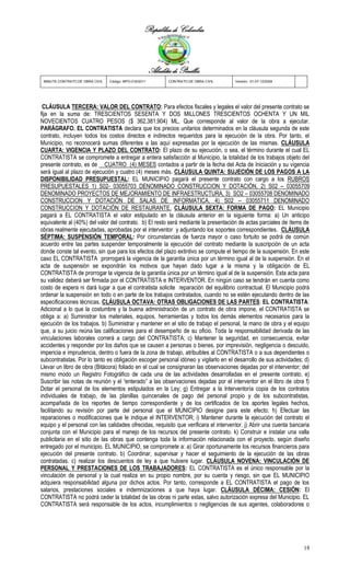 República de Colombia



                                                        Alcaldía de Pinillos
 MINUTA CONTRATO DE OBRA CIVIL   Código: MPO-016/2011          CONTRATO DE OBRA CIVIL   Versión: 01-07-12/2009




 CLÁUSULA TERCERA: VALOR DEL CONTRATO: Para efectos fiscales y legales el valor del presente contrato se
fija en la suma de: TRESCIENTOS SESENTA Y DOS MILLONES TRESCIENTOS OCHENTA Y UN MIL
NOVECIENTOS CUATRO PESOS ($ 362.381.904) ML, Que corresponde al valor de la obra a ejecutar.
PARÁGRAFO. EL CONTRATISTA declara que los precios unitarios determinados en la cláusula segunda de este
contrato, incluyen todos los costos directos e indirectos requeridos para la ejecución de la obra. Por tanto, el
Municipio, no reconocerá sumas diferentes a las aquí expresadas por la ejecución de las mismas. CLÁUSULA
CUARTA: VIGENCIA Y PLAZO DEL CONTRATO: El plazo de su ejecución, o sea, el término durante el cual EL
CONTRATISTA se compromete a entregar a entera satisfacción al Municipio, la totalidad de los trabajos objeto del
presente contrato, es de CUATRO (4) MESES contados a partir de la fecha del Acta de Iniciación y su vigencia
será igual al plazo de ejecución y cuatro (4) meses más. CLÁUSULA QUINTA: SUJECIÓN DE LOS PAGOS A LA
DISPONIBILIDAD PRESUPUESTAL: EL MUNICIPIO pagará el presente contrato con cargo a los RUBROS
PRESUPUESTALES 1) S02- 03055703 DENOMINADO CONSTRUCCION Y DOTACIÓN, 2) S02 – 03055709
DENOMINADO PROYECTOS DE MEJORAMIENTO DE INFRAESTRUCTURA, 3) SO2 – 03055708 DENOMINADO
CONSTRUCCION Y DOTACIÓN DE SALAS DE INFORMATICA, 4) S02 – 03055711 DENOMINADO
CONSTRUCCION Y DOTACIÓN DE RESTAURANTE. CLÁUSULA SEXTA: FORMA DE PAGO: EL Municipio
pagará a EL CONTRATISTA el valor estipulado en la cláusula anterior en la siguiente forma: a) Un anticipo
equivalente al (40%) del valor del contrato. b) El resto será mediante la presentación de actas parciales de ítems de
obras realmente ejecutadas, aprobadas por el interventor y adjuntando los soportes correspondientes. CLÁUSULA
SÉPTIMA: SUSPENSIÓN TEMPORAL: Por circunstancias de fuerza mayor o caso fortuito se podrá de común
acuerdo entre las partes suspender temporalmente la ejecución del contrato mediante la suscripción de un acta
donde conste tal evento, sin que para los efectos del plazo extintivo se compute el tiempo de la suspensión. En este
caso EL CONTRATISTA prorrogará la vigencia de la garantía única por un término igual al de la suspensión. En el
acta de suspensión se expondrán los motivos que hayan dado lugar a la misma y la obligación de EL
CONTRATISTA de prorrogar la vigencia de la garantía única por un término igual al de la suspensión. Esta acta para
su validez deberá ser firmada por el CONTRATISTA e INTERVENTOR. En ningún caso se tendrán en cuenta como
costo de espera ni dará lugar a que el contratista solicite reparación del equilibrio contractual. El Municipio podrá
ordenar la suspensión en todo o en parte de los trabajos contratados, cuando no se estén ejecutando dentro de las
especificaciones técnicas. CLÁUSULA OCTAVA: OTRAS OBLIGACIONES DE LAS PARTES: EL CONTRATISTA:
Adicional a lo que la costumbre y la buena administración de un contrato de obra impone, el CONTRATISTA se
obliga a: a) Suministrar los materiales, equipos, herramientas y todos los demás elementos necesarios para la
ejecución de los trabajos. b) Suministrar y mantener en el sitio de trabajo el personal, la mano de obra y el equipo
que, a su juicio reúna las calificaciones para el desempeño de su oficio. Toda la responsabilidad derivada de las
vinculaciones laborales correrá a cargo del CONTRATISTA; c) Mantener la seguridad, en consecuencia, evitar
accidentes y responder por los daños que se causen a personas o bienes, por imprevisión, negligencia o descuido,
impericia e imprudencia, dentro o fuera de la zona de trabajo, atribuibles al CONTRATISTA o a sus dependientes o
subcontratistas. Por lo tanto es obligación escoger personal idóneo y vigilarlo en el desarrollo de sus actividades; d)
Llevar un libro de obra (Bitácora) foliado en el cual se consignaran las observaciones dejadas por el interventor; del
mismo modo un Registro Fotográfico de cada una de las actividades desarrolladas en el presente contrato. e)
Suscribir las notas de reunión y el “enterado” a las observaciones dejadas por el interventor en el libro de obra f)
Dotar el personal de los elementos estipulados en la Ley; g) Entregar a la Interventoría copia de los contratos
individuales de trabajo, de las planillas quincenales de pago del personal propio y de los subcontratistas,
acompañada de los reportes de tiempo correspondiente y de los certificados de los aportes legales hechos,
facilitando su revisión por parte del personal que el MUNICIPIO designe para este efecto; h) Efectuar las
reparaciones o modificaciones que le indique el INTERVENTOR; i) Mantener durante la ejecución del contrato el
equipo y el personal con las calidades ofrecidas, requisito que verificara el interventor. j) Abrir una cuenta bancaria
conjunta con el Municipio para el manejo de los recursos del presente contrato. k) Construir e instalar una valla
publicitaria en el sitio de las obras que contenga toda la información relacionada con el proyecto, según diseño
entregado por el municipio. EL MUNICIPIO, se compromete a: a) Girar oportunamente los recursos financieros para
ejecución del presente contrato. b) Coordinar, supervisar y hacer el seguimiento de la ejecución de las obras
contratadas. c) realizar los descuentos de ley a que hubiere lugar. CLÁUSULA NOVENA: VINCULACIÓN DE
PERSONAL Y PRESTACIONES DE LOS TRABAJADORES: EL CONTRATISTA es el único responsable por la
vinculación de personal y la cual realiza en su propio nombre, por su cuenta y riesgo, sin que EL MUNICIPIO
adquiera responsabilidad alguna por dichos actos. Por tanto, corresponde a EL CONTRATISTA el pago de los
salarios, prestaciones sociales e indemnizaciones a que haya lugar. CLÁUSULA DÉCIMA: CESIÓN: El
CONTRATISTA no podrá ceder la totalidad de las obras ni parte estas, salvo autorización expresa del Municipio. EL
CONTRATISTA será responsable de los actos, incumplimientos o negligencias de sus agentes, colaboradores o




                                                                                                                    18
 