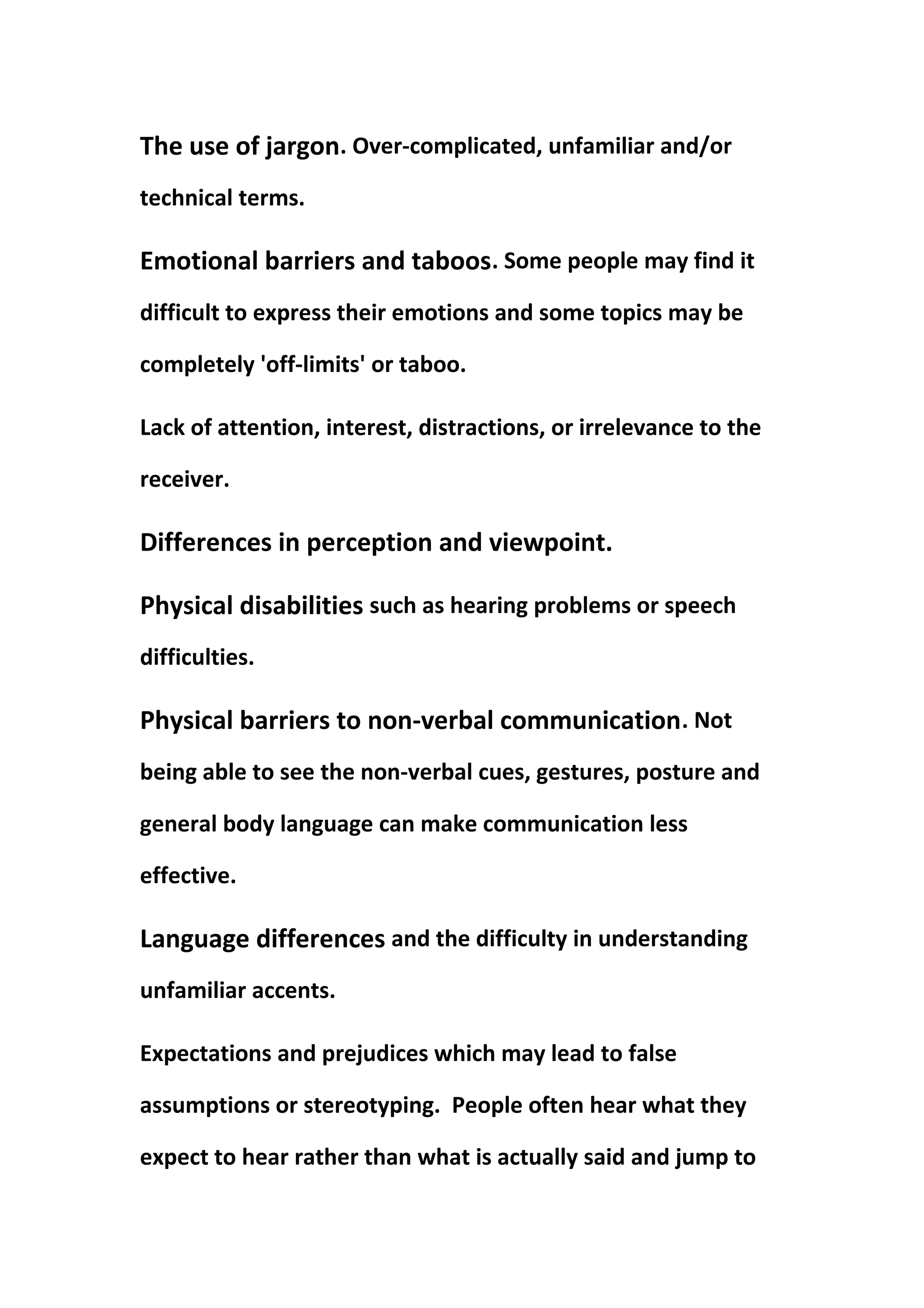 The use of jargon. Over-complicated, unfamiliar and/or
technical terms.
Emotional barriers and taboos. Some people may find it
difficult to express their emotions and some topics may be
completely 'off-limits' or taboo.
Lack of attention, interest, distractions, or irrelevance to the
receiver.
Differences in perception and viewpoint.
Physical disabilities such as hearing problems or speech
difficulties.
Physical barriers to non-verbal communication. Not
being able to see the non-verbal cues, gestures, posture and
general body language can make communication less
effective.
Language differences and the difficulty in understanding
unfamiliar accents.
Expectations and prejudices which may lead to false
assumptions or stereotyping. People often hear what they
expect to hear rather than what is actually said and jump to
 
