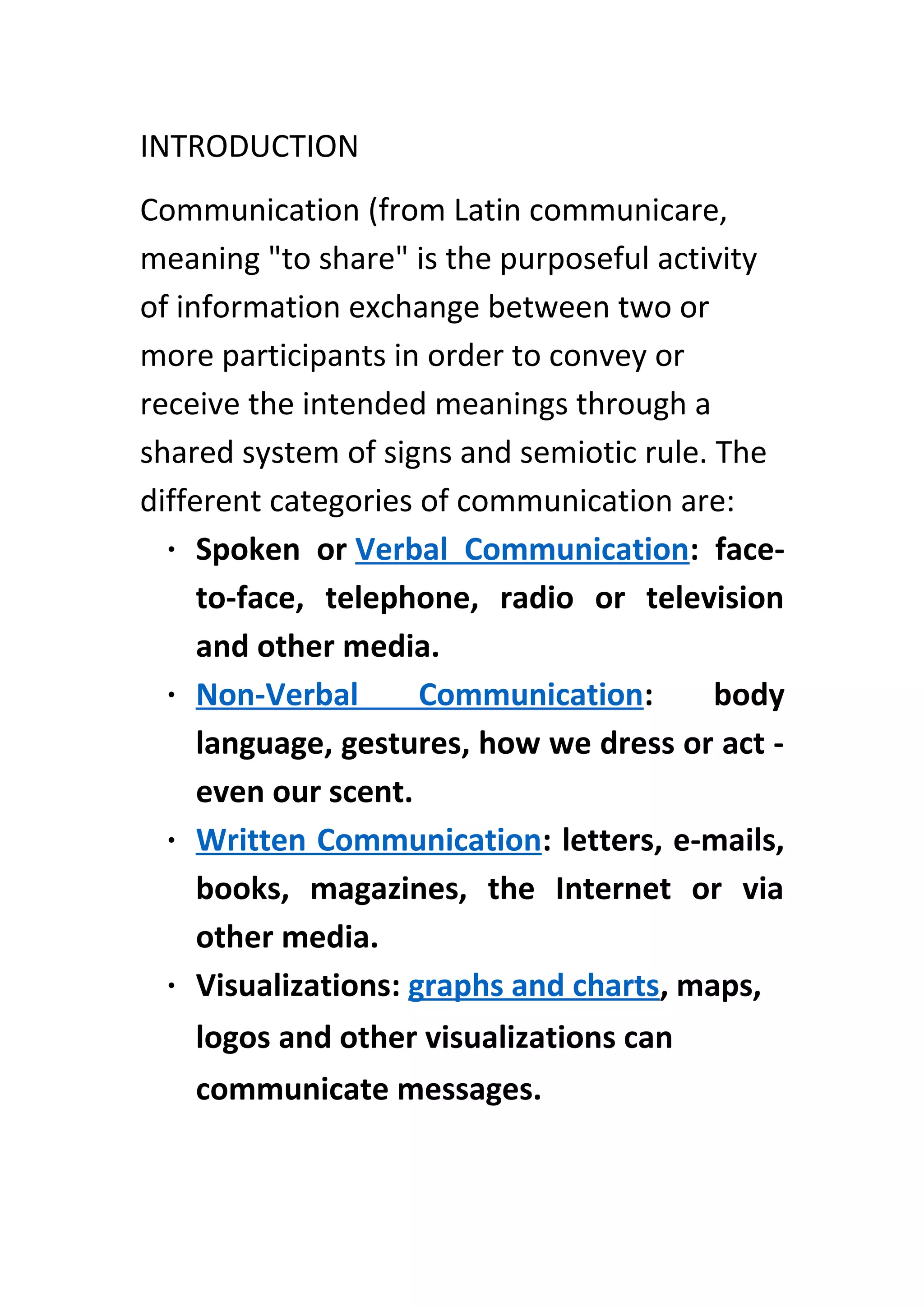 INTRODUCTION
Communication (from Latin communicare,
meaning "to share" is the purposeful activity
of information exchange between two or
more participants in order to convey or
receive the intended meanings through a
shared system of signs and semiotic rule. The
different categories of communication are:
• Spoken or Verbal Communication: face-
to-face, telephone, radio or television
and other media.
• Non-Verbal Communication: body
language, gestures, how we dress or act -
even our scent.
• Written Communication: letters, e-mails,
books, magazines, the Internet or via
other media.
• Visualizations: graphs and charts, maps,
logos and other visualizations can
communicate messages.
 