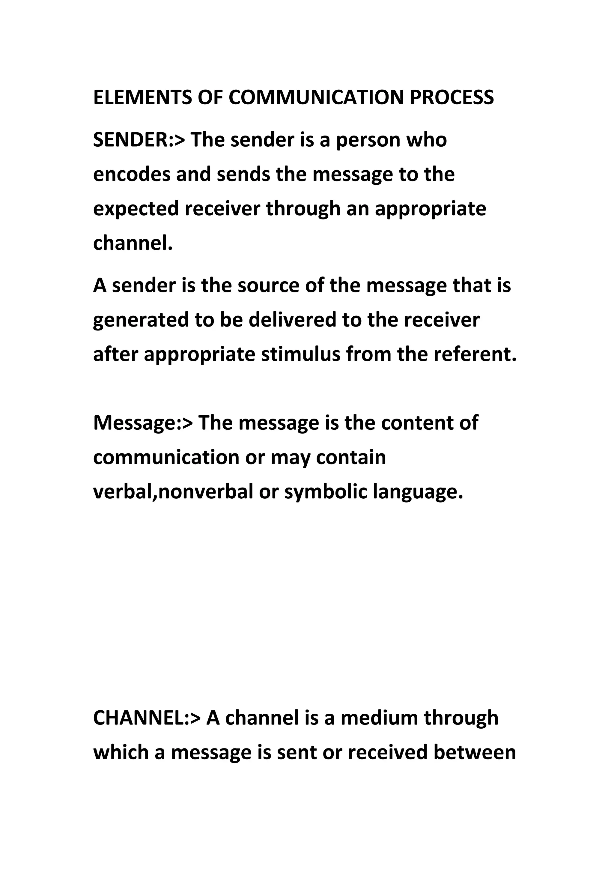 ELEMENTS OF COMMUNICATION PROCESS
SENDER:> The sender is a person who
encodes and sends the message to the
expected receiver through an appropriate
channel.
A sender is the source of the message that is
generated to be delivered to the receiver
after appropriate stimulus from the referent.
Message:> The message is the content of
communication or may contain
verbal,nonverbal or symbolic language.
CHANNEL:> A channel is a medium through
which a message is sent or received between
 