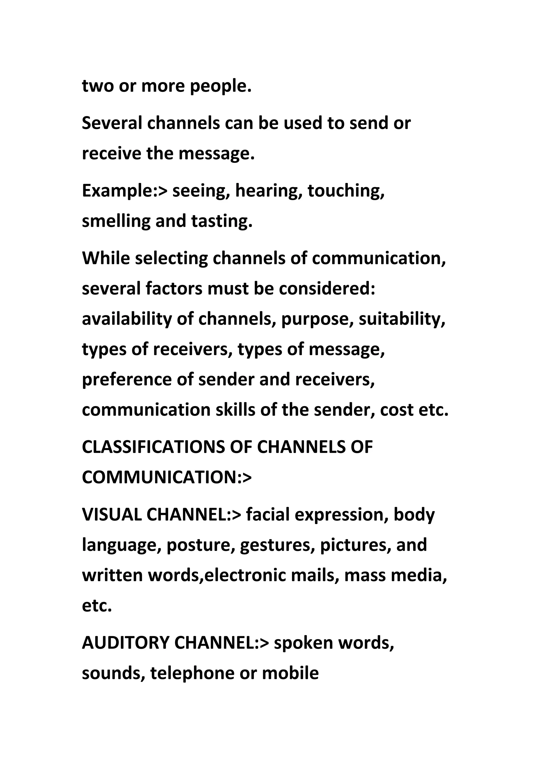 two or more people.
Several channels can be used to send or
receive the message.
Example:> seeing, hearing, touching,
smelling and tasting.
While selecting channels of communication,
several factors must be considered:
availability of channels, purpose, suitability,
types of receivers, types of message,
preference of sender and receivers,
communication skills of the sender, cost etc.
CLASSIFICATIONS OF CHANNELS OF
COMMUNICATION:>
VISUAL CHANNEL:> facial expression, body
language, posture, gestures, pictures, and
written words,electronic mails, mass media,
etc.
AUDITORY CHANNEL:> spoken words,
sounds, telephone or mobile
 