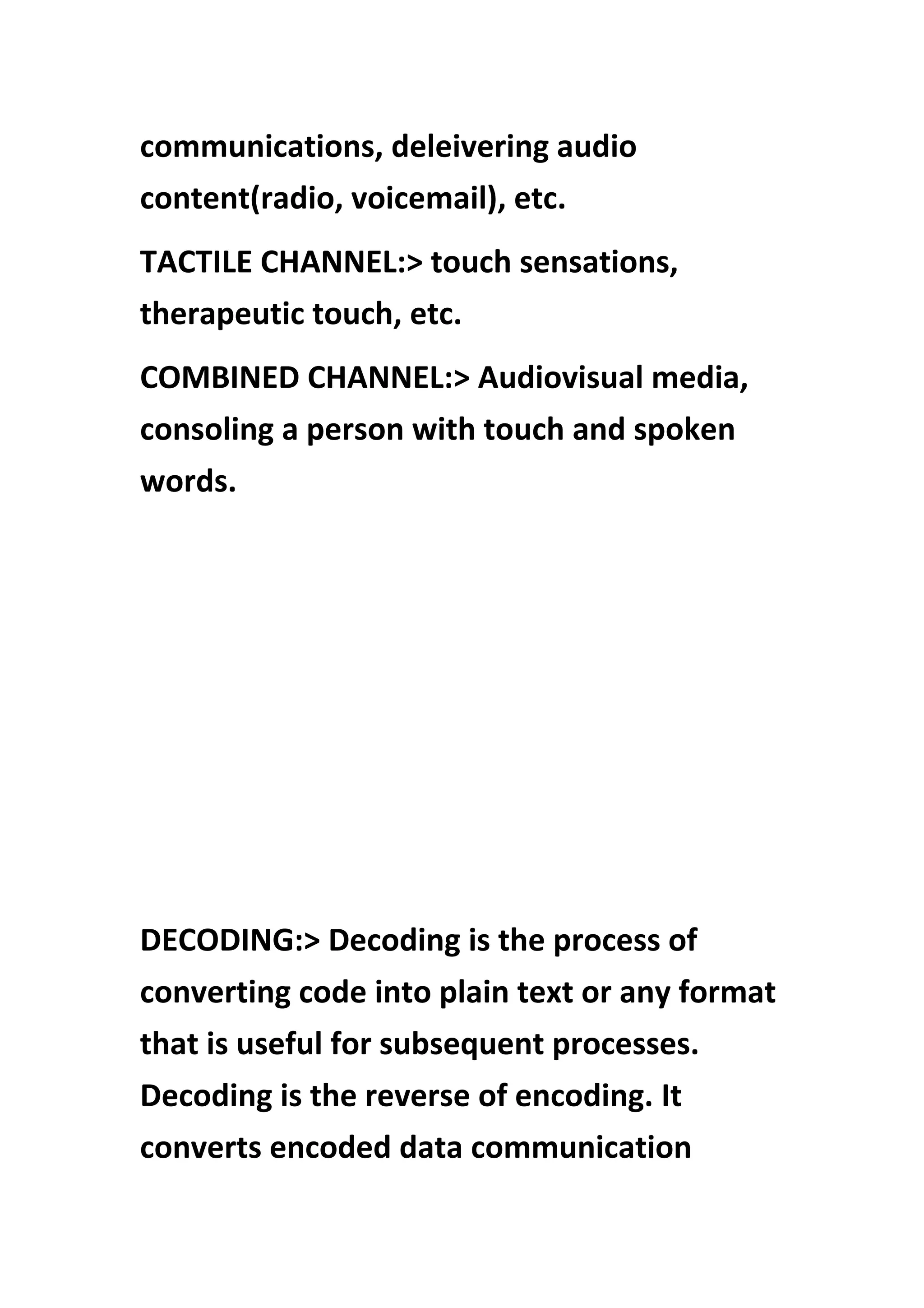 communications, deleivering audio
content(radio, voicemail), etc.
TACTILE CHANNEL:> touch sensations,
therapeutic touch, etc.
COMBINED CHANNEL:> Audiovisual media,
consoling a person with touch and spoken
words.
DECODING:> Decoding is the process of
converting code into plain text or any format
that is useful for subsequent processes.
Decoding is the reverse of encoding. It
converts encoded data communication
 