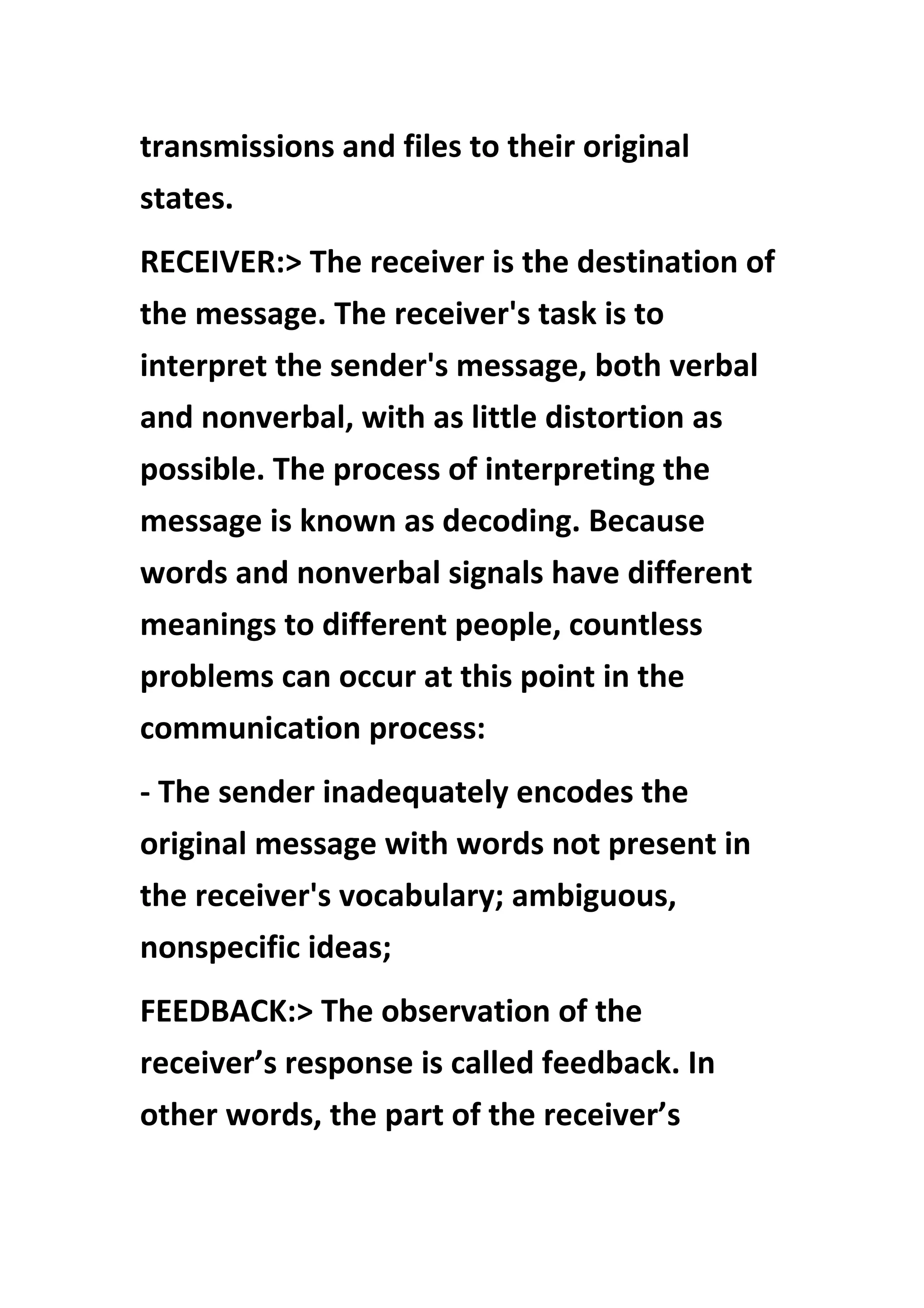 transmissions and files to their original
states.
RECEIVER:> The receiver is the destination of
the message. The receiver's task is to
interpret the sender's message, both verbal
and nonverbal, with as little distortion as
possible. The process of interpreting the
message is known as decoding. Because
words and nonverbal signals have different
meanings to different people, countless
problems can occur at this point in the
communication process:
- The sender inadequately encodes the
original message with words not present in
the receiver's vocabulary; ambiguous,
nonspecific ideas;
FEEDBACK:> The observation of the
receiver’s response is called feedback. In
other words, the part of the receiver’s
 
