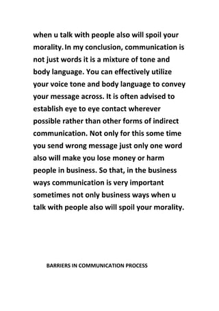 when u talk with people also will spoil your
morality.In my conclusion, communication is
not just words it is a mixture of tone and
body language. You can effectively utilize
your voice tone and body language to convey
your message across. It is often advised to
establish eye to eye contact wherever
possible rather than other forms of indirect
communication. Not only for this some time
you send wrong message just only one word
also will make you lose money or harm
people in business. So that, in the business
ways communication is very important
sometimes not only business ways when u
talk with people also will spoil your morality.
BARRIERS IN COMMUNICATION PROCESS
 