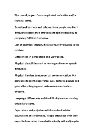 The use of jargon. Over-complicated, unfamiliar and/or
technical terms.
Emotional barriers and taboos. Some people may find it
difficult to express their emotions and some topics may be
completely 'off-limits' or taboo.
Lack of attention, interest, distractions, or irrelevance to the
receiver.
Differences in perception and viewpoint.
Physical disabilities such as hearing problems or speech
difficulties.
Physical barriers to non-verbal communication. Not
being able to see the non-verbal cues, gestures, posture and
general body language can make communication less
effective.
Language differences and the difficulty in understanding
unfamiliar accents.
Expectations and prejudices which may lead to false
assumptions or stereotyping. People often hear what they
expect to hear rather than what is actually said and jump to
 
