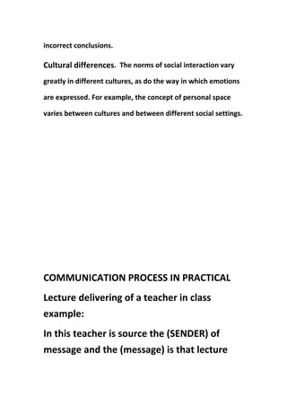 incorrect conclusions.
Cultural differences. The norms of social interaction vary
greatly in different cultures, as do the way in which emotions
are expressed. For example, the concept of personal space
varies between cultures and between different social settings.
COMMUNICATION PROCESS IN PRACTICAL
Lecture delivering of a teacher in class
example:
In this teacher is source the (SENDER) of
message and the (message) is that lecture
 