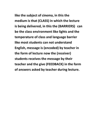 like the subject of cinema, in this the
medium is that (CLASS) in which the lecture
is being delivered, in this the (BARRIERS) can
be the class environment like lights and the
temperature of class and language barrier
like most students can not understand
English, message is (encoded) by teacher in
the form of lecture now the (receiver)
students receives the message by their
teacher and the give (FEEDBACK) in the form
of answers asked by teacher during lecture.
 