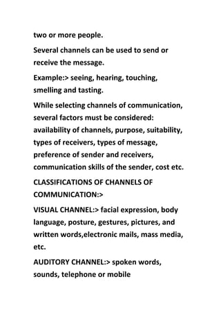 two or more people.
Several channels can be used to send or
receive the message.
Example:> seeing, hearing, touching,
smelling and tasting.
While selecting channels of communication,
several factors must be considered:
availability of channels, purpose, suitability,
types of receivers, types of message,
preference of sender and receivers,
communication skills of the sender, cost etc.
CLASSIFICATIONS OF CHANNELS OF
COMMUNICATION:>
VISUAL CHANNEL:> facial expression, body
language, posture, gestures, pictures, and
written words,electronic mails, mass media,
etc.
AUDITORY CHANNEL:> spoken words,
sounds, telephone or mobile
 