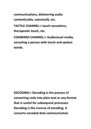 communications, deleivering audio
content(radio, voicemail), etc.
TACTILE CHANNEL:> touch sensations,
therapeutic touch, etc.
COMBINED CHANNEL:> Audiovisual media,
consoling a person with touch and spoken
words.
DECODING:> Decoding is the process of
converting code into plain text or any format
that is useful for subsequent processes.
Decoding is the reverse of encoding. It
converts encoded data communication
 