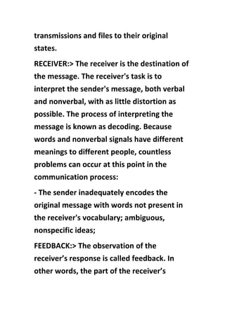 transmissions and files to their original
states.
RECEIVER:> The receiver is the destination of
the message. The receiver's task is to
interpret the sender's message, both verbal
and nonverbal, with as little distortion as
possible. The process of interpreting the
message is known as decoding. Because
words and nonverbal signals have different
meanings to different people, countless
problems can occur at this point in the
communication process:
- The sender inadequately encodes the
original message with words not present in
the receiver's vocabulary; ambiguous,
nonspecific ideas;
FEEDBACK:> The observation of the
receiver’s response is called feedback. In
other words, the part of the receiver’s
 
