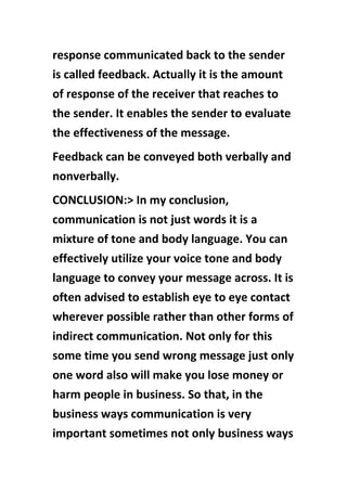 response communicated back to the sender
is called feedback. Actually it is the amount
of response of the receiver that reaches to
the sender. It enables the sender to evaluate
the effectiveness of the message.
Feedback can be conveyed both verbally and
nonverbally.
CONCLUSION:> In my conclusion,
communication is not just words it is a
mixture of tone and body language. You can
effectively utilize your voice tone and body
language to convey your message across. It is
often advised to establish eye to eye contact
wherever possible rather than other forms of
indirect communication. Not only for this
some time you send wrong message just only
one word also will make you lose money or
harm people in business. So that, in the
business ways communication is very
important sometimes not only business ways
 