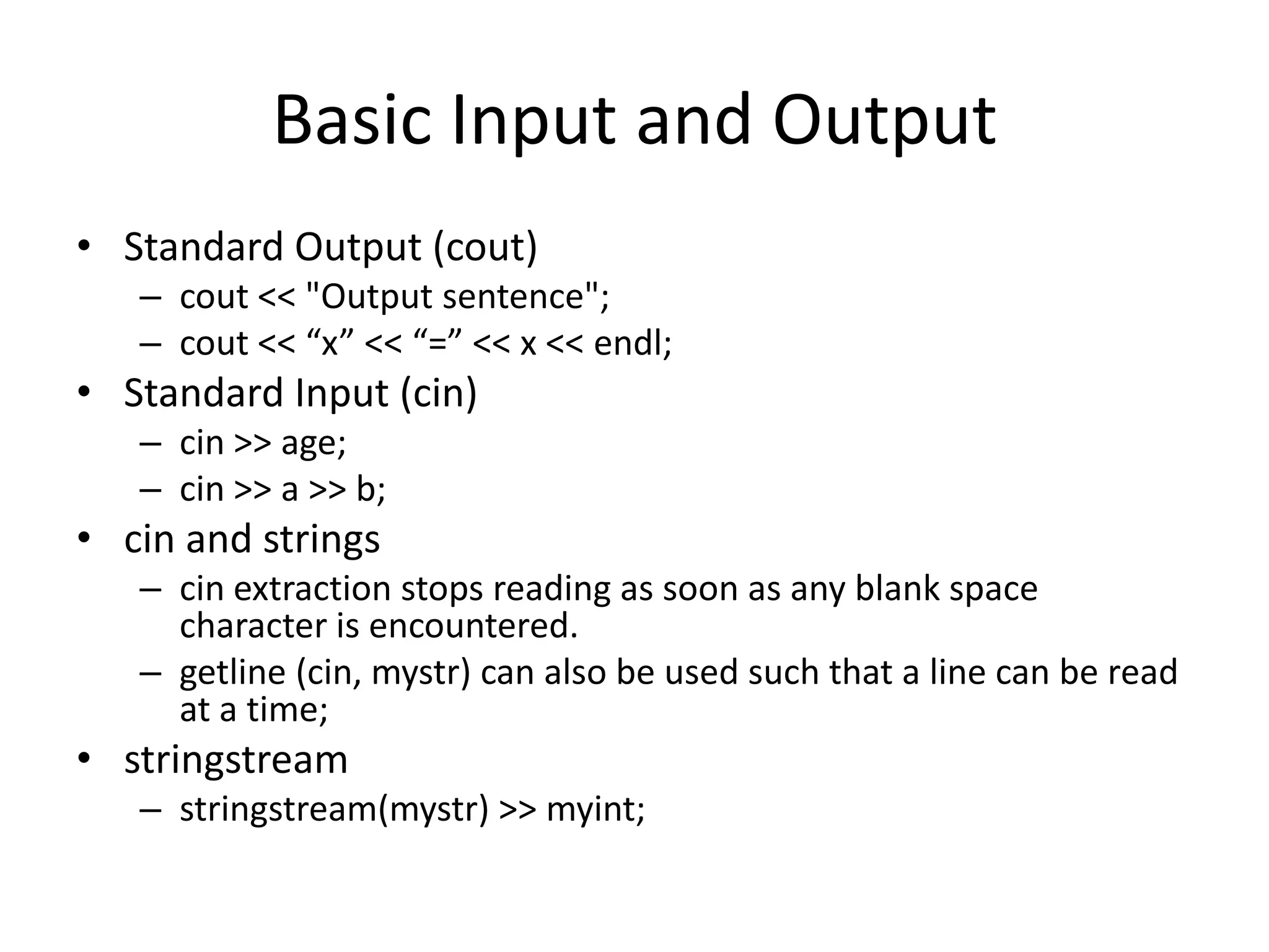Basic Input and Output
• Standard Output (cout)
– cout << "Output sentence";
– cout << “x” << “=” << x << endl;

• Standard Input (cin)
– cin >> age;
– cin >> a >> b;

• cin and strings
– cin extraction stops reading as soon as any blank space
character is encountered.
– getline (cin, mystr) can also be used such that a line can be read
at a time;

• stringstream
– stringstream(mystr) >> myint;

 