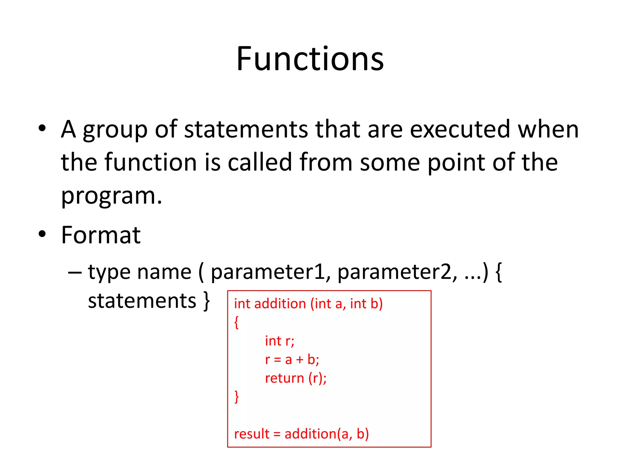 Functions
• A group of statements that are executed when
the function is called from some point of the
program.
• Format
– type name ( parameter1, parameter2, ...) {
statements } int addition (int a, int b)
{
int r;
r = a + b;
return (r);
}
result = addition(a, b)

 
