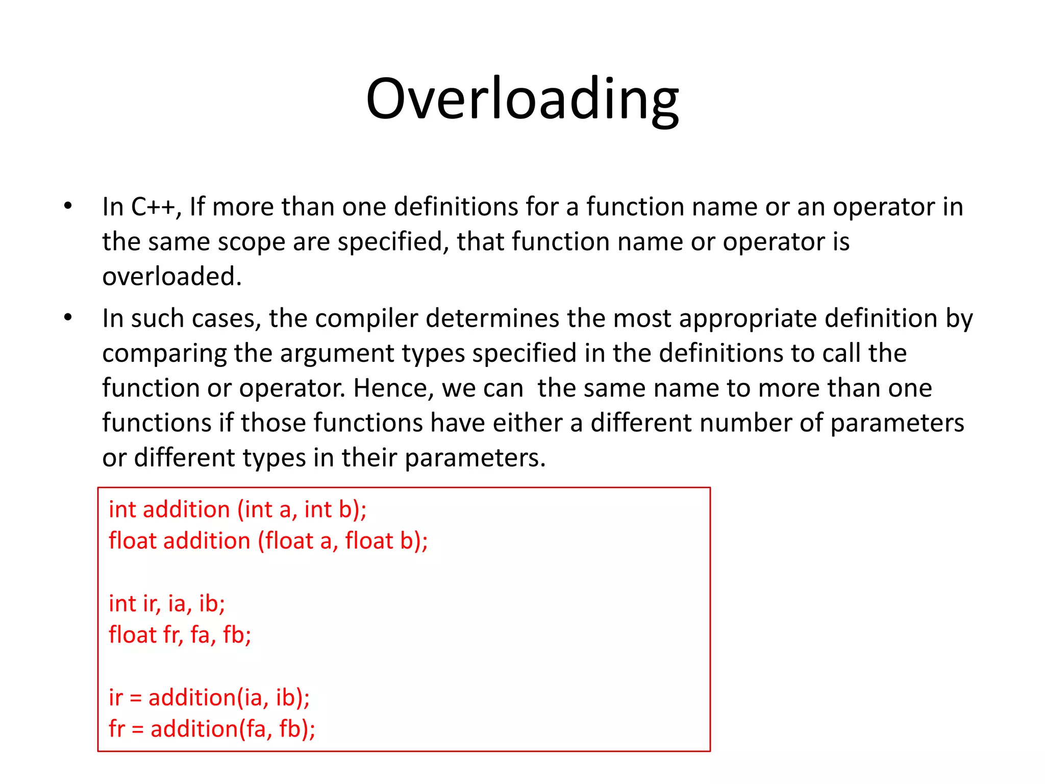 Overloading
• In C++, If more than one definitions for a function name or an operator in
the same scope are specified, that function name or operator is
overloaded.
• In such cases, the compiler determines the most appropriate definition by
comparing the argument types specified in the definitions to call the
function or operator. Hence, we can the same name to more than one
functions if those functions have either a different number of parameters
or different types in their parameters.
int addition (int a, int b);
float addition (float a, float b);
int ir, ia, ib;
float fr, fa, fb;
ir = addition(ia, ib);
fr = addition(fa, fb);

 