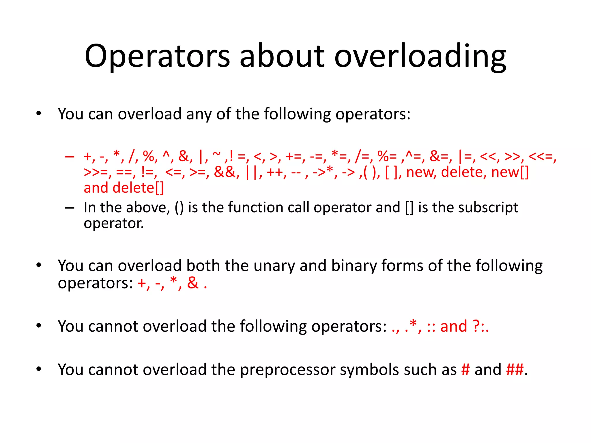 Operators about overloading
• You can overload any of the following operators:
– +, -, *, /, %, ^, &, |, ~ ,! =, <, >, +=, -=, *=, /=, %= ,^=, &=, |=, <<, >>, <<=,
>>=, ==, !=, <=, >=, &&, ||, ++, -- , ->*, -> ,( ), [ ], new, delete, new[]
and delete[]
– In the above, () is the function call operator and [] is the subscript
operator.

• You can overload both the unary and binary forms of the following
operators: +, -, *, & .
• You cannot overload the following operators: ., .*, :: and ?:.
• You cannot overload the preprocessor symbols such as # and ##.

 