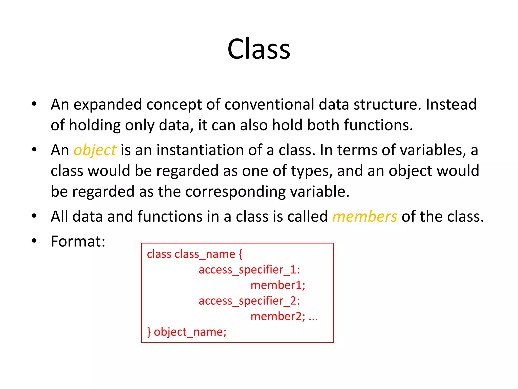 Class
• An expanded concept of conventional data structure. Instead
of holding only data, it can also hold both functions.
• An object is an instantiation of a class. In terms of variables, a
class would be regarded as one of types, and an object would
be regarded as the corresponding variable.
• All data and functions in a class is called members of the class.
• Format:
class class_name {
access_specifier_1:
member1;
access_specifier_2:
member2; ...
} object_name;

 