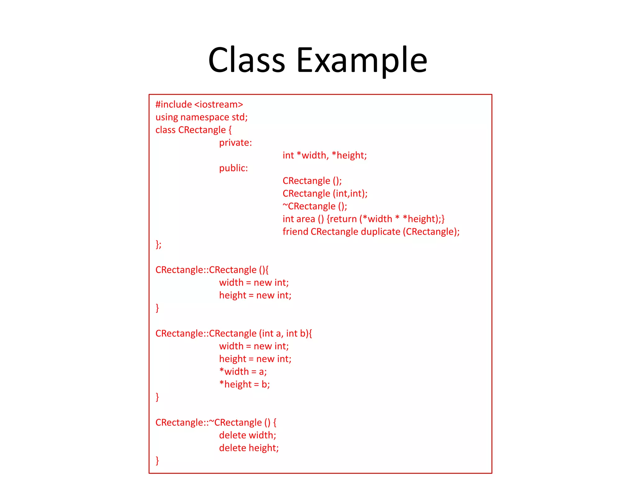 Class Example
#include <iostream>
using namespace std;
class CRectangle {
private:

int *width, *height;
public:
CRectangle ();
CRectangle (int,int);
~CRectangle ();
int area () {return (*width * *height);}
friend CRectangle duplicate (CRectangle);
};
CRectangle::CRectangle (){
width = new int;
height = new int;
}
CRectangle::CRectangle (int a, int b){
width = new int;
height = new int;
*width = a;
*height = b;
}
CRectangle::~CRectangle () {
delete width;
delete height;
}

 