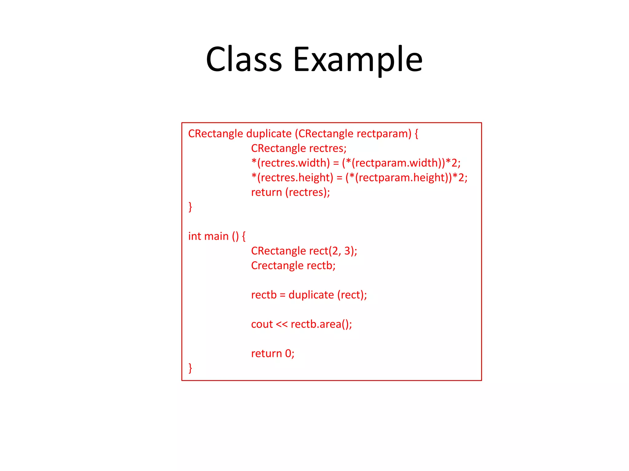 Class Example
CRectangle duplicate (CRectangle rectparam) {
CRectangle rectres;
*(rectres.width) = (*(rectparam.width))*2;
*(rectres.height) = (*(rectparam.height))*2;
return (rectres);
}
int main () {
CRectangle rect(2, 3);
Crectangle rectb;
rectb = duplicate (rect);
cout << rectb.area();
return 0;
}

 