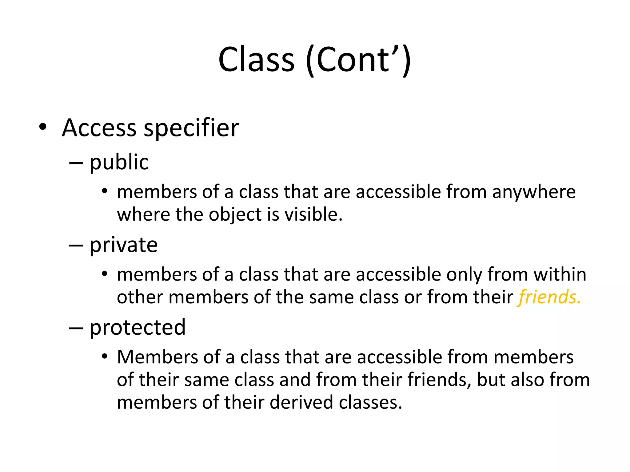 Class (Cont’)
• Access specifier
– public
• members of a class that are accessible from anywhere
where the object is visible.

– private
• members of a class that are accessible only from within
other members of the same class or from their friends.

– protected
• Members of a class that are accessible from members
of their same class and from their friends, but also from
members of their derived classes.

 