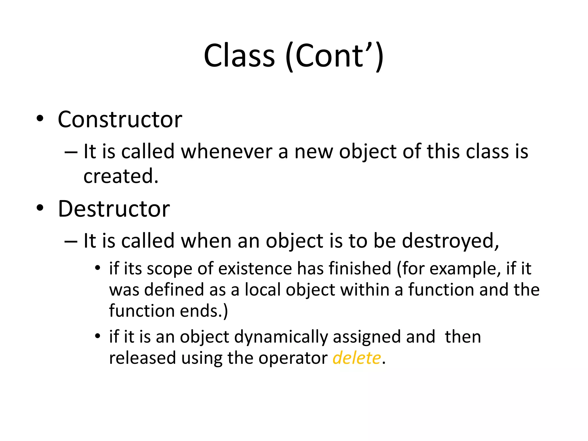 Class (Cont’)
• Constructor
– It is called whenever a new object of this class is
created.

• Destructor
– It is called when an object is to be destroyed,
• if its scope of existence has finished (for example, if it
was defined as a local object within a function and the
function ends.)
• if it is an object dynamically assigned and then
released using the operator delete.

 