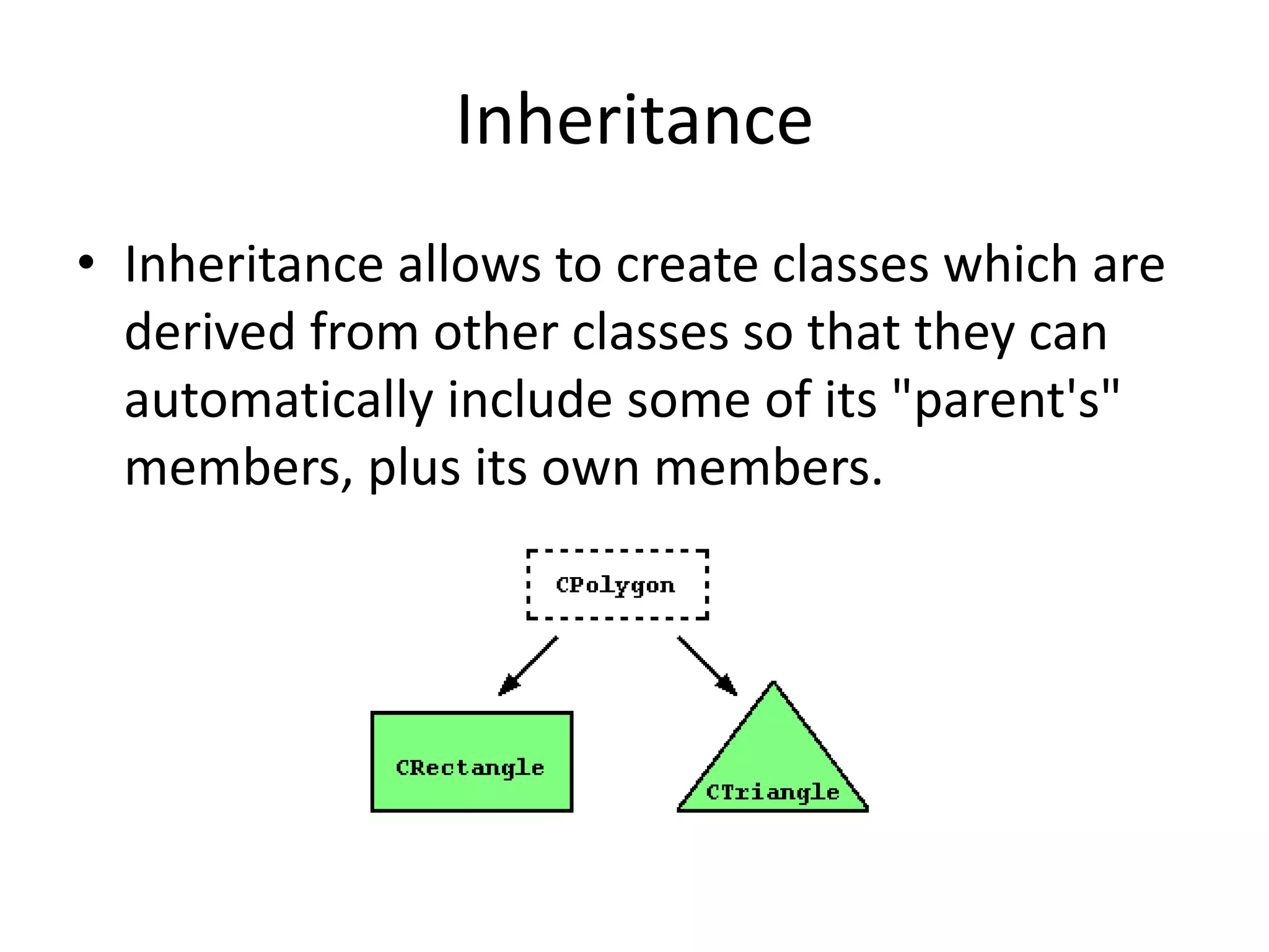 Inheritance
• Inheritance allows to create classes which are
derived from other classes so that they can
automatically include some of its "parent's"
members, plus its own members.

 