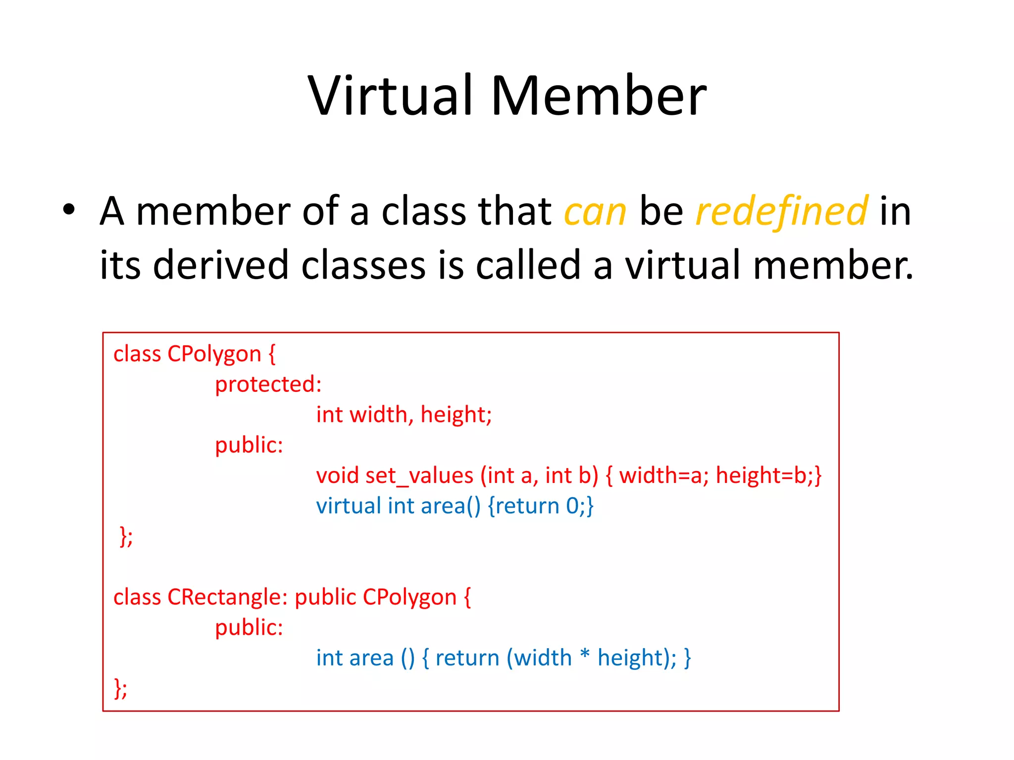 Virtual Member
• A member of a class that can be redefined in
its derived classes is called a virtual member.
class CPolygon {
protected:
int width, height;
public:
void set_values (int a, int b) { width=a; height=b;}
virtual int area() {return 0;}
};
class CRectangle: public CPolygon {
public:
int area () { return (width * height); }
};

 