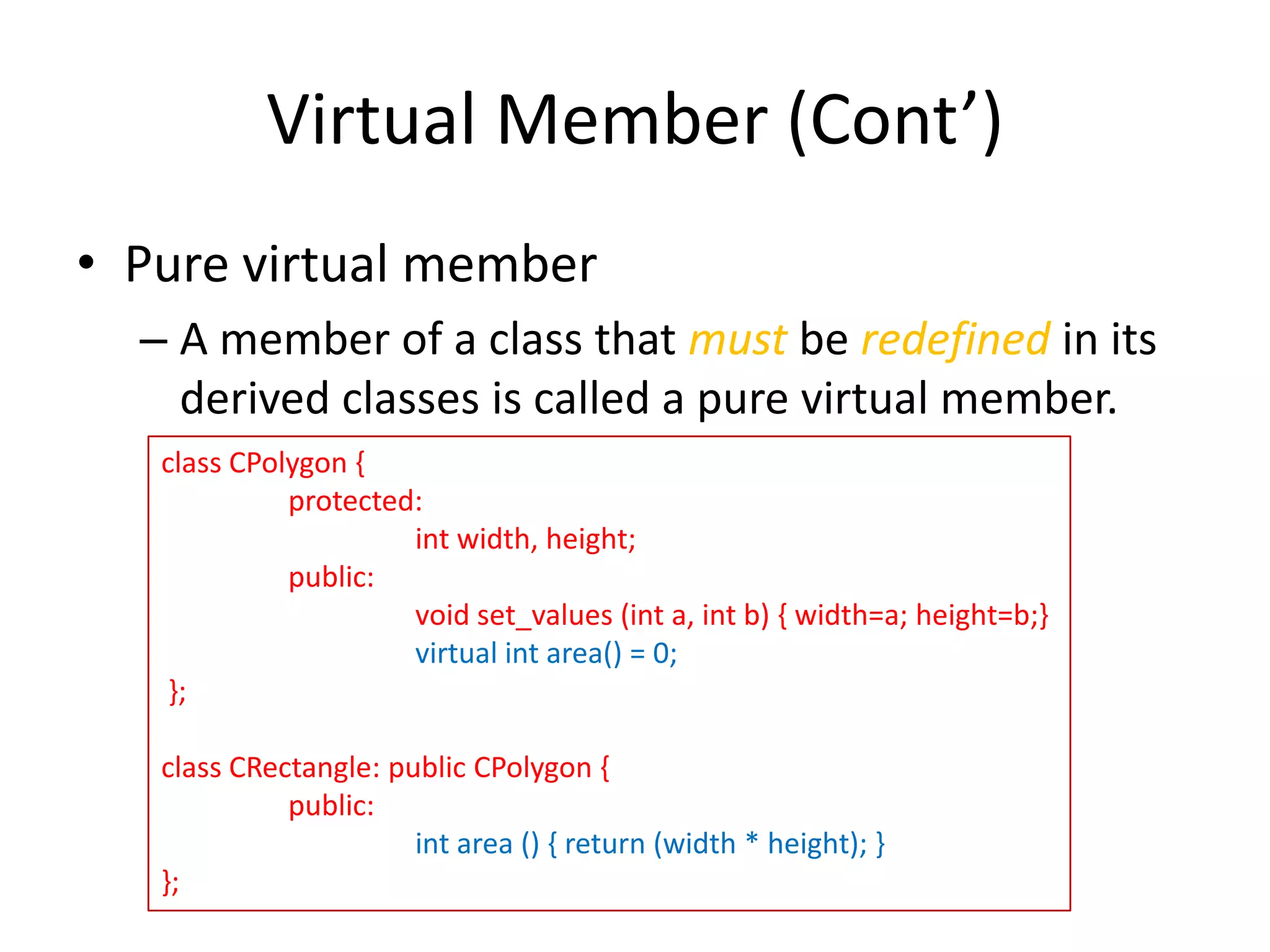 Virtual Member (Cont’)
• Pure virtual member
– A member of a class that must be redefined in its
derived classes is called a pure virtual member.
class CPolygon {
protected:
int width, height;
public:
void set_values (int a, int b) { width=a; height=b;}
virtual int area() = 0;
};
class CRectangle: public CPolygon {
public:
int area () { return (width * height); }
};

 