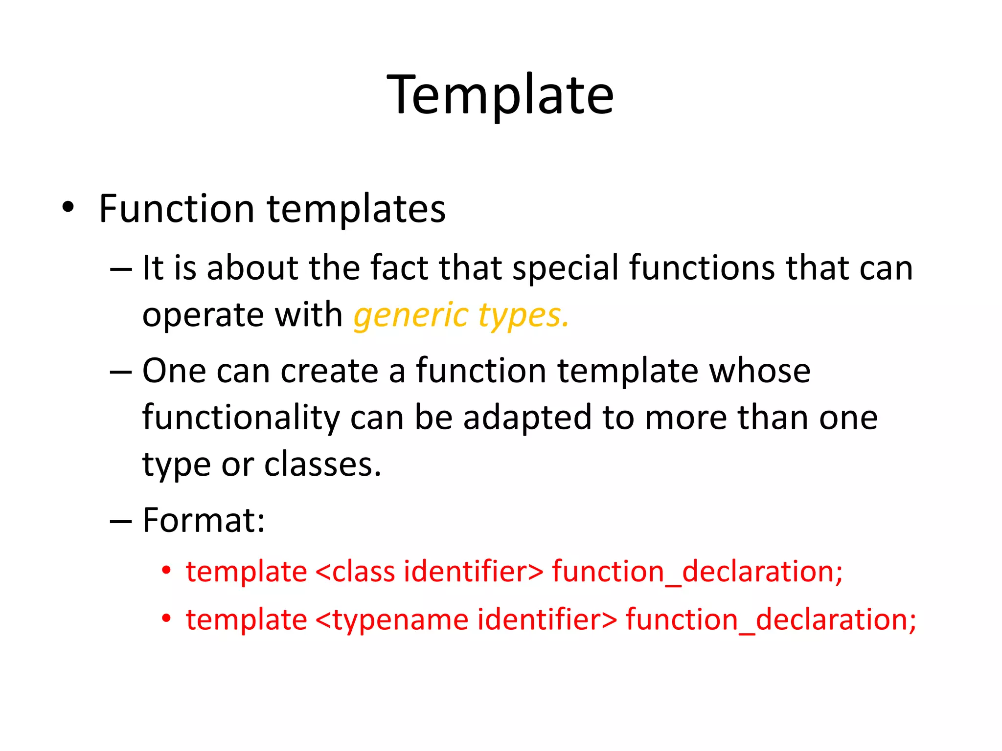 Template
• Function templates
– It is about the fact that special functions that can
operate with generic types.
– One can create a function template whose
functionality can be adapted to more than one
type or classes.
– Format:
• template <class identifier> function_declaration;
• template <typename identifier> function_declaration;

 