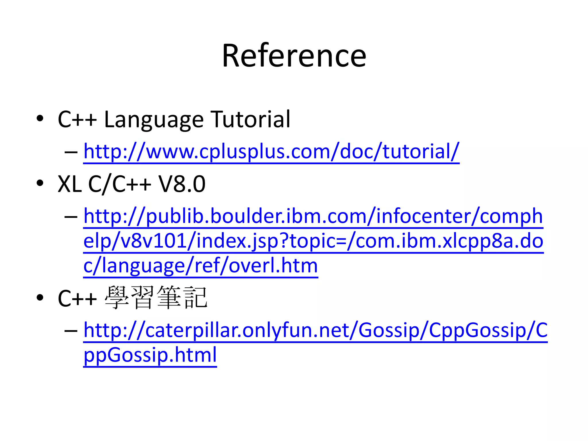 Reference
• C++ Language Tutorial
– http://www.cplusplus.com/doc/tutorial/

• XL C/C++ V8.0
– http://publib.boulder.ibm.com/infocenter/comph
elp/v8v101/index.jsp?topic=/com.ibm.xlcpp8a.do
c/language/ref/overl.htm

• C++ 學習筆記
– http://caterpillar.onlyfun.net/Gossip/CppGossip/C
ppGossip.html

 
