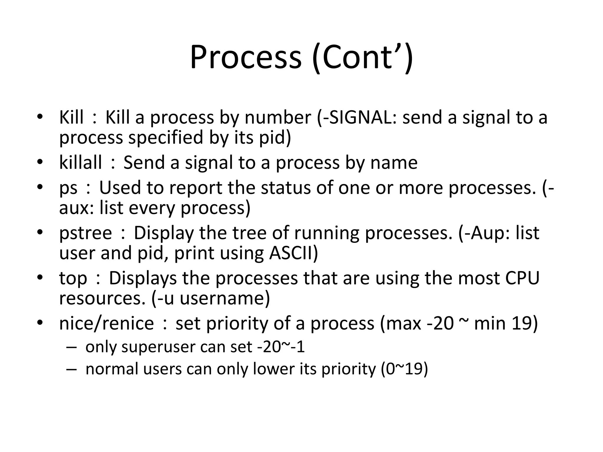 Process (Cont’)
• Kill：Kill a process by number (-SIGNAL: send a signal to a
process specified by its pid)
• killall：Send a signal to a process by name
• ps：Used to report the status of one or more processes. (aux: list every process)
• pstree：Display the tree of running processes. (-Aup: list
user and pid, print using ASCII)
• top：Displays the processes that are using the most CPU
resources. (-u username)
• nice/renice：set priority of a process (max -20 ~ min 19)
– only superuser can set -20~-1
– normal users can only lower its priority (0~19)

 