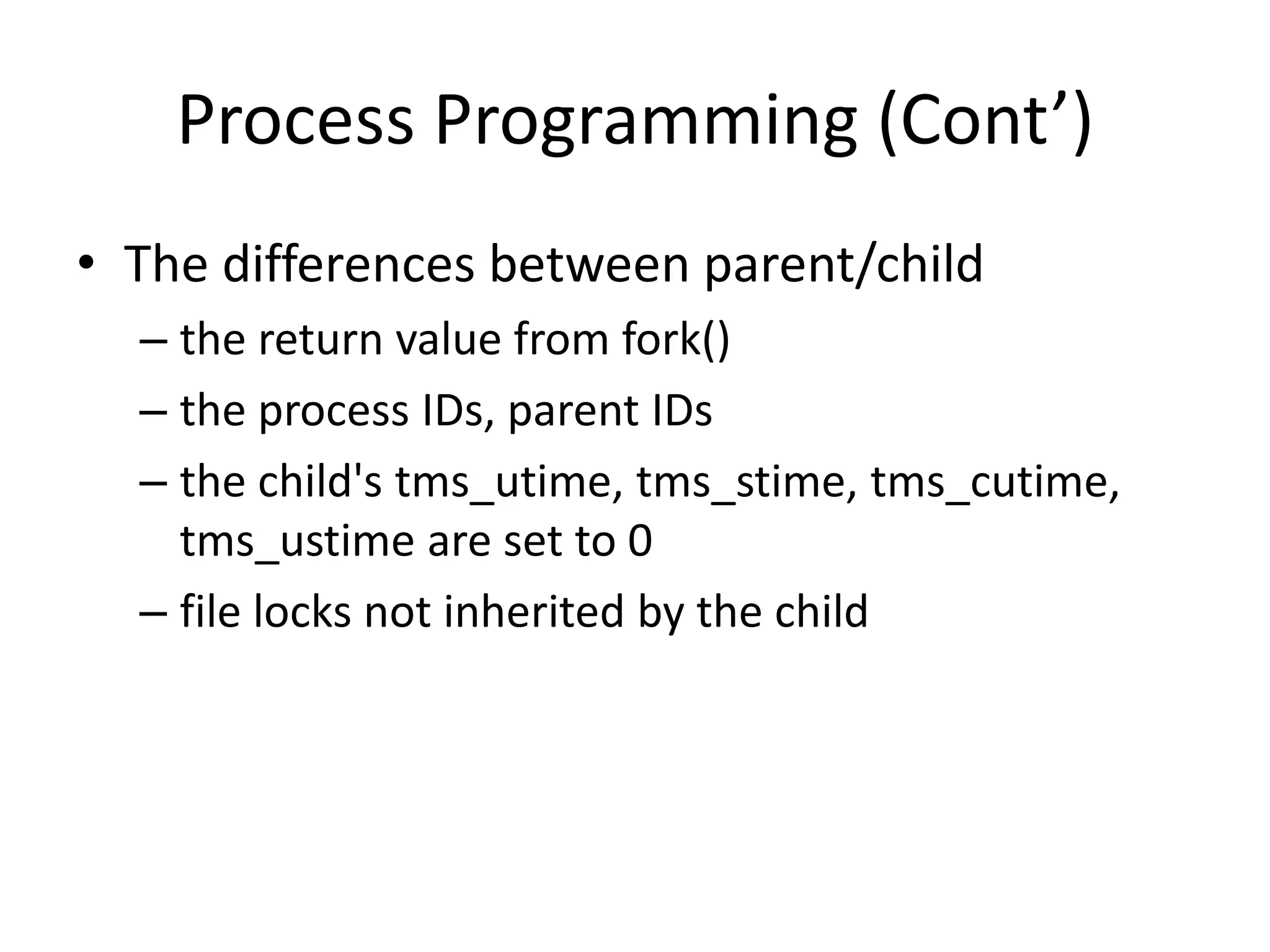 Process Programming (Cont’)
• The differences between parent/child
– the return value from fork()
– the process IDs, parent IDs
– the child's tms_utime, tms_stime, tms_cutime,
tms_ustime are set to 0
– file locks not inherited by the child

 