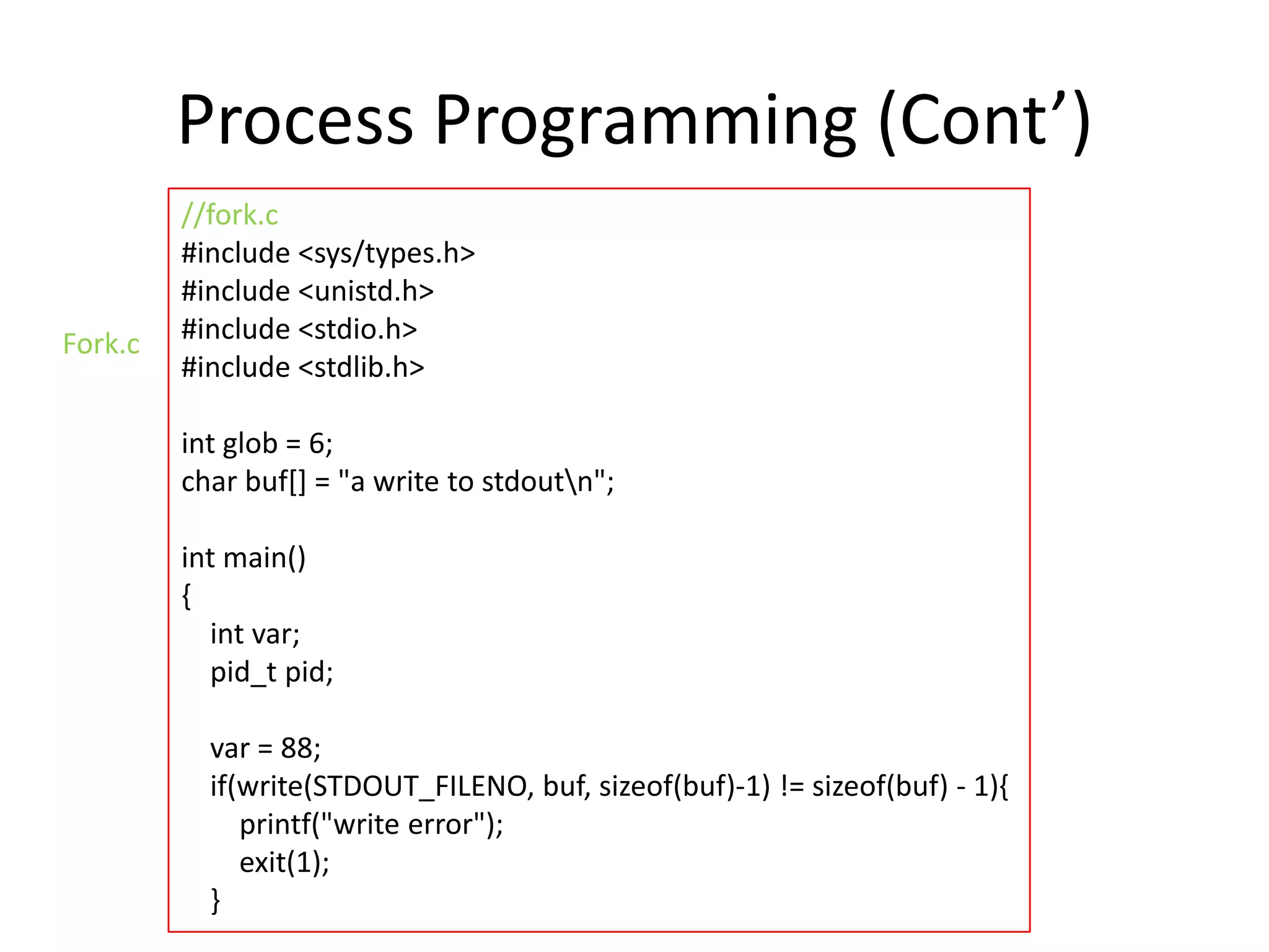 Process Programming (Cont’)
Fork.c

//fork.c
#include <sys/types.h>
#include <unistd.h>
#include <stdio.h>
#include <stdlib.h>
int glob = 6;
char buf[] = "a write to stdoutn";
int main()
{
int var;
pid_t pid;

var = 88;
if(write(STDOUT_FILENO, buf, sizeof(buf)-1) != sizeof(buf) - 1){
printf("write error");
exit(1);
}

 